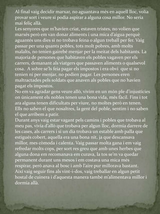 Al final vaig decidir marxar, no aguantava més en aquell lloc, volia
provar sort i veure si podia aspirar a alguna cosa millor. No seria
mai feliç allà.
Les senyores que m’havien criat, estaven tristes, no volien que
marxés però em van donar aliments i una mica d’aigua perquè
aguantés uns dies si no trobava feina o algun treball per fer. Vaig
passar per una quants pobles, tots molt pobres, amb molts
malalts, no tenien gairebé menjar per la meitat dels habitants. La
majoria de persones que habitaven els pobles vagaven per els
carrers, demanant als viatgers que passaven aliments o qualsevol
cosa. A sobre se’ls feia pagar els impostos i era obvi que si no
tenien ni per menjar, no podien pagar. Les persones eren
maltractades pels soldats que anaven als pobles que no havien
pagat els impostos.
No em va agradar gens veure allò, vivim en un món ple d’injustícies
on únicament els nobles tenen una bona vida, més fàcil. Fins i tot
ara alguns tenen dificultats per viure, no moltes però en tenen.
Ells no saben el que nosaltres, la gent del poble, sentim i no saben
el que arribem a patir.
Durant anys vaig estar vagant pels camins i pobles que trobava al
meu pas, vivia d’allò que trobava per algun lloc, dormia darrere de
les cases, als carrers i si un dia trobava un estable amb palla que
estigués cobert, aquella era una bona nit, ja que descansava
millor, mes còmoda i calenta. Vaig passar molta gana i em vaig
refredar molts cops, per sort res greu que amb unes herbes que
alguna dona em recomanava em curava, la tos se’m va quedar
permanent durant uns mesos i em costava una mica més
respirar, però anava al bosc i amb l’aire pur millorava bastant.
Així vaig seguir fins als vint-i-dos, vaig treballar en algun petit
hostal de cuinera i d’aquesta manera també m’alimentava millor i
dormia allà.
 