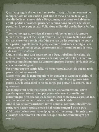 Quan vaig seguir el meu camí sense destí, vaig trobar un convent de
monges. Com no em sentia a gust amb la meva i no era feliç, vaig
decidir dedicar la meva vida a Déu, començar a creure veritablement
en ell, podria únicament pensar en ser una bona creient i deixar de
pensar en lo sola que estava. Volia viure millor del que ho havia fet fins
ara.
Totes les monges que vivien allà eren molt bones amb mi, sempre
tenien interès per el meu estat d’{nim i físic, si estava feble o cansada.
Em van ensenyar a servir bé a Déu, em van dir les coses que no podria
fer a partir d’aquell moment perquè eren considerades heretgia i em
van aconsellar moltes coses, sobre com sentir-me millor amb la meva
vida i amb mi mateixa.
Durant molts anys vaig estar servint a Déu, treballant de valent i de
tant en tant rebent recompenses, allà vaig aprendre a llegir i escriure
gràcies a totes les monges i a la mare superiora que tot i ser la més vella
era la més intel·ligent.
Per primer cop em sentia feliç, no me’n recordava tant de que no tenia
pares i de què estava sola.
Mesos més tard, la mare superiora del convent es va posar malalta, al
ser bastant gran, la malaltia va poder amb ella. Em vaig posar trista,
però si Déu la volia al cel jo no era ningú per portar-li la contra, era el
que tocava.
Les monges van decidir que jo podia ser la seva successora, em va
agradar que em triessin a mi per portar el convent , van dir que
pensaven que prendria sabies decisions. Déu començava a escoltar-me,
em tractava millor i em deixava gaudir més de la vida.
Amb el pas dels anys arribaven noves dones al convent, totes havien
patit, però havien après a servir bé al nostre senyor i poc a poc
s’oblidaven de les seves males èpoques. Vam aconseguir fer més grans
els camps del convent i totes unides, que ens donessin més gra per
conrear.
 