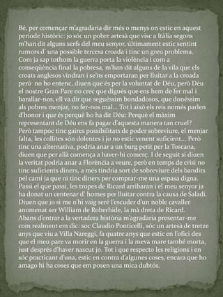 Bé, per començar m’agradaria dir més o menys on estic en aquest
període històric: jo sóc un pobre artesà que visc a Itàlia segons
m’han dit alguns serfs del meu senyor, últimament estic sentint
rumors d’ una possible tercera croada i tinc un greu problema.
Com ja sap tothom la guerra porta la violència i com a
conseqüència final la pobresa, m’han dit alguns de la vila que els
croats anglesos vindran i se’ns emportaran per lluitar a la croada
però no ho entenc, diuen que és per la voluntat de Déu, però Déu
el nostre Gran Pare no crec que digués que ens hem de fer mal i
barallar-nos, ell va dir que seguéssim bondadosos, que donéssim
als pobres menjar, no fer-nos mal... Tot i això els reis només parlen
d’honor i que és perquè ho ha dit Déu: Perquè el m{xim
representant de Déu ens fa pagar d’aquesta manera tan cruel?
Però tampoc tinc gaires possibilitats de poder sobreviure, el menjar
falta, les collites són dolentes i jo no estic venent suficient... Però
tinc una alternativa, podria anar a un burg petit per la Toscana,
diuen que per allà comença a haver-hi comerç. I de seguit si diuen
la veritat podria anar a Florència a veure, però en temps de crisi no
tinc suficients diners, a més tindria sort de sobreviure dels bandits
pel camí ja que ni tinc diners per comprar-me una espasa digna.
Passi el que passi, les tropes de Ricard arribaran i el meu senyor ja
ha donat un centenar d’ homes per lluitar contra la causa de Saladí.
Diuen que jo si me n’hi vaig seré l’escuder d’un noble cavaller
anomenat ser William de Roberhide, la mà dreta de Ricard.
Abans d’entrar a la vertadera història m’agradaria presentar-me
com realment em dic: soc Claudio Ponticelli, sóc un artesà de tretze
anys que viu a Villa Nareggi, fa quatre anys que estic en l’ofici des
que el meu pare va morir en la guerra i la meva mare també morta,
just després d’haver nascut jo. Tot i que respecto les religions i en
sóc practicant d’una, estic en contra d’algunes coses, encara que ho
amago hi ha coses que em posen una mica dubtós.
 
