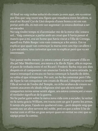 Al final no vaig trobar solució els croats ja eren aquí, em va entrar
por fins que vaig veure una figura que ressaltava entre les altres, si
era el rei Ricard Cor de Lleó després d’unes hores a mi em van
portar amb ells, és més em van segrestar i jo estava destinat a ser
un escuder.
No vaig tindre temps ni d’acomiadar-me de la meva vila i estava
sol... Vaig començar a parlar amb un croat que li havia passat el
mateix que a mi, era un home que havia viscut a l’illa de Còrsega,
aquell era Pablo Reeps i ens vam començar a fer amics. Em va
explicar que quan van començar la marxa eren uns 650 cavallers i
1.300 escuders, una curiositat que em va explicar però que va ser
interessant.
Van passar molts mesos i jo estava cansat d’anar passant d’illa en
illa pel Mar Mediterrani, ara estava a la illa de Xipre, allà es suposa
el punt de trobada entre el rei Ricard i Frederic Barba-roja uns dies
després en el campament van anunciar l’avís de la seva retirada. Jo
estava intranquil si encara no havia començat la batalla de debò,
no sabia el que m’esperava. Per cert, no ho he comentat però l’illa
de Xipre la van conquistar uns croats de Ricard, i després va vendre
l’illa al servei de l’ordre del Temple, no m’ho acabava de creure no
només atacaven els ideals religiosos sinó que els reis també
conquerien terres sense sentit algun, ara estava començant a veure
el verdader significat de la guerra.
No he parlat gaire sobre la meva nova vida com a escuder, la veritat
no fa tanta gràcia William, em tracta com un gos li porto les armes,
li netejo els peus, l’ajudo en qualsevol cosa... però després veig que
només soc un altre servent del noble, però es que a sobre li he de
tractar com si ell fos un gran senyor quan en veritat no crec que es
sàpiga posar la camisa.
 