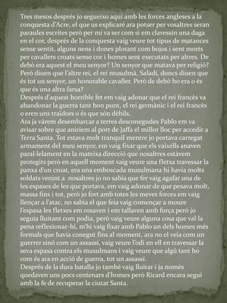 Tres mesos després jo segueixo aquí amb les forces angleses a la
conquesta d’Acre, el que us explicaré ara potser per vosaltres seran
paraules escrites però per mi va ser com si em clavessin una daga
en el cor, després de la conquesta vaig veure tot tipus de matances
sense sentit, alguns nens i dones plorant com bojos i sent morts
per cavallers croats sense cor i homes sent executats per altres. De
debò era aquest el meu senyor? Un senyor que matava per religió?
Però diuen que l’altre rei, el rei musulm{, Saladí, doncs diuen que
és tot un senyor, un honorable cavaller. Però de debò ho era o és
que és una altra farsa?
Després d’aquest horrible fet em vaig adonar que el rei francès va
abandonar la guerra tant bon punt, el rei germànic i el rei francès
o eren uns traïdors o és que són dèbils.
Ara ja vàrem desembarcar a terres desconegudes Pablo em va
avisar sobre que aniríem al port de Jaffa el millor lloc per accedir a
Terra Santa. Tot estava molt tranquil mentre jo portava carregat
armament del meu senyor, em vaig fixar que els vaixells anaven
paral·lelament en la mateixa direcció que nosaltres estàvem
protegits però en aquell moment vaig veure una fletxa travessar la
panxa d’un croat, era una emboscada musulmana hi havia molts
soldats venint a nosaltres jo no sabia que fer vaig agafar una de
les espases de les que portava, em vaig adonar de que pesava molt,
massa fins i tot, però jo fort amb totes les meves forces em vaig
llençar a l’atac, no sabia el que feia vaig començar a moure
l’espasa les fletxes em rosaven i em tallaven amb força però jo
seguia lluitant com podia, però vaig veure alguna cosa que val la
pena reflexionar-hi, m’hi vaig fixar amb Pablo un dels homes més
formals que havia conegut fins al moment, ara no el veia com un
guerrer sinó com un assassí, vaig veure l’odi en ell en travessar la
seva espasa contra els musulmans i vaig veure que algú tant bo
com és ara en acció de guerra, tot un assassí.
Després de la dura batalla jo també vaig lluitar i ja només
quedaven uns pocs centenars d’homes però Ricard encara seguí
amb la fe de recuperar la ciutat Santa.
 