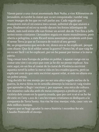 Vàrem parar a una ciutat anomenada Bait Nuba, a vint Kilòmetres de
Jerusalem, es també la ciutat que va ser conquistada i també vaig
veure imatges de les que no vull parlar ara. Cada vegada que
avançàvem més el rei estava més cansat, sobretot els que anaven a
peu, finalment el rei es va rendir davant les forces islàmiques de
Saladí, més tard entre ells van firmar un acord: des de Tiro fins a Jaffa
serien terres cristianes i Jerusalem seguia en mans musulmanes, però
oberta a pelegrins, a més Ricard tenia assumptes pendents amb Joan
el sense Terra ja que se l’acusava de traïció al seu germ{
Bé, us preguntareu que serà de mi, doncs ara us ho explicaré, perquè
com diuen: Que fa el soldat sense la guerra? Doncs bé, el que vaig fer
no va ser fàcil i ni ho explicaré, per on he passat per tornar a la meva
pàtria.
Vaig creuar tota Europa de poblat en poblat, i aquest viatge em va
costar uns vint-i-sis anys que com ja he dit no penso explicar. Ara
estic aquí, en un feu al costat de la ciutat de Florència escrivint
aquesta novel·la sobre la meva vida en les croades/guerra, però us
explicaré com és que estic escrivint aquest relat, si més no abans era
un pobre artesà.
Vaig decidir fer-me monjo per no ser una altra vegada esclau de la
guerra, la meva feina no és senzilla almenys la iniciació: vaig tindre
que aprendre a llegir i escriure i, per suposat, una mica de cultura.
Em reuneixo cada dia amb els meus companys a predicar per la
victòria dels croats en la quarta croada, que per cert n sé si us ho he
dit estic en l’any 1.202 dc i ara les tropes cristianes es dediquen a la
conquesta de Terra Santa. Ara visc bé tinc menjar, vida, casa i sóc un
dels millors monjos.
Espero que us hagi agradat la meva història i recordeu-ho sóc
Claudio Ponticelli el monjo.
 