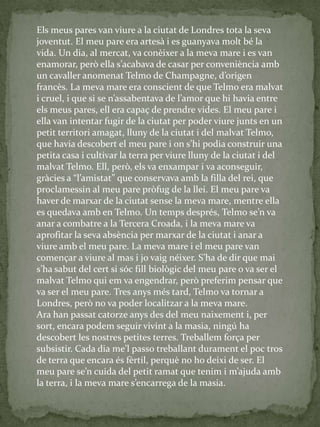 Els meus pares van viure a la ciutat de Londres tota la seva
joventut. El meu pare era artesà i es guanyava molt bé la
vida. Un dia, al mercat, va conèixer a la meva mare i es van
enamorar, però ella s’acabava de casar per conveniència amb
un cavaller anomenat Telmo de Champagne, d’origen
francès. La meva mare era conscient de que Telmo era malvat
i cruel, i que si se n’assabentava de l’amor que hi havia entre
els meus pares, ell era capaç de prendre vides. El meu pare i
ella van intentar fugir de la ciutat per poder viure junts en un
petit territori amagat, lluny de la ciutat i del malvat Telmo,
que havia descobert el meu pare i on s’hi podia construir una
petita casa i cultivar la terra per viure lluny de la ciutat i del
malvat Telmo. Ell, però, els va enxampar i va aconseguir,
gr{cies a “l’amistat” que conservava amb la filla del rei, que
proclamessin al meu pare pròfug de la llei. El meu pare va
haver de marxar de la ciutat sense la meva mare, mentre ella
es quedava amb en Telmo. Un temps després, Telmo se’n va
anar a combatre a la Tercera Croada, i la meva mare va
aprofitar la seva absència per marxar de la ciutat i anar a
viure amb el meu pare. La meva mare i el meu pare van
començar a viure al mas i jo vaig néixer. S’ha de dir que mai
s’ha sabut del cert si sóc fill biològic del meu pare o va ser el
malvat Telmo qui em va engendrar, però preferim pensar que
va ser el meu pare. Tres anys més tard, Telmo va tornar a
Londres, però no va poder localitzar a la meva mare.
Ara han passat catorze anys des del meu naixement i, per
sort, encara podem seguir vivint a la masia, ningú ha
descobert les nostres petites terres. Treballem força per
subsistir. Cada dia me’l passo treballant durament el poc tros
de terra que encara és fèrtil, perquè no ho deixi de ser. El
meu pare se’n cuida del petit ramat que tenim i m’ajuda amb
la terra, i la meva mare s’encarrega de la masia.
 