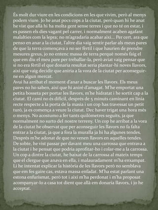 És molt dur viure en les condicions en les que vivim, però al menys
podem viure. Jo he anat pocs cops a la ciutat, però quan hi he anat
he vist que allà hi ha molta gent sense terres i que no té on estar, i
es passen els dies vagant pel carrer, i normalment acaben agafant
malalties com la lepra; no m’agradaria acabar així... Per cert, ara que
penso en anar a la ciutat, l’altre dia vaig sentir parlar als meus pares
de que la terra començava a no ser fèrtil i que haurien de prendre
mesures greus, jo no entenc massa de terra perquè només faig el
que em diu el meu pare per treballar-la, però aviat vaig pensar que
si no era fèrtil el que donaria resultat seria plantar-hi noves llavors,
així que vaig decidir que aniria a la vora de la ciutat per aconseguir-
ne en algun mercat.
Avui ha arribat el moment d’anar a buscar les llavors. Els meus
pares no ho saben, així que hi aniré d’amagat. M’he emportat una
petita bosseta per portar les llavors, m’he hidratat i he sortit cap a la
ciutat. El camí no és difícil, després de 5 minuts caminant en línia
recte respecte a la porta de la masia i un cop has travessat un petit
turó, ja es comença a veure la ciutat. Dec haver trigat una hora més
o menys. No acostumo a fer tants quilòmetres seguits, ja que
normalment no surto del nostre terreny. Un cop he arribat a la vora
de la ciutat he observat que per aconseguir les llavors no fa falta
entrar a la ciutat, ja que a fora la muralla ja hi ha algunes tendes.
Després m’he adonat de que no venen llavors en aquelles tendes.
De sobte, he vist passar per davant meu una carrossa que entrava a
la ciutat i he pensat que podria aprofitar-ho i colar-me a la carrossa.
Un cop a dintre la ciutat, he baixat de la carrossa al mateix temps
que el clergue que anava en ella, i malauradament m’ha enxampat.
Li he intentat explicar la història de les llavors però no semblava
que em fes gaire cas, estava massa enfadat. M’ha estat parlant una
estona enfurismat, però tot i així m’ha perdonat i m’ha proposat
acompanyar-lo a casa tot dient que allà em donaria llavors, i jo he
acceptat.
 