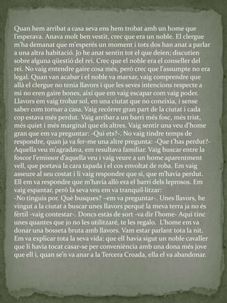 Quan hem arribat a casa seva ens hem trobat amb un home que
l’esperava. Anava molt ben vestit, crec que era un noble. El clergue
m’ha demanat que m'esperés un moment i tots dos han anat a parlar
a una altra habitació. Jo he anat sentin tot el que deien; discutien
sobre alguna qüestió del rei. Crec que el noble era el conseller del
rei. No vaig entendre gaire cosa més, però crec que l’assumpte no era
legal. Quan van acabar i el noble va marxar, vaig comprendre que
allà el clergue no tenia llavors i que les seves intencions respecte a
mi no eren gaire bones, així que em vaig escapar com vaig poder.
Llavors em vaig trobar sol, en una ciutat que no coneixia, i sense
saber com tornar a casa. Vaig recórrer gran part de la ciutat i cada
cop estava més perdut. Vaig arribar a un barri més fosc, més trist,
més quiet i més marginal que els altres. Vaig sentir una veu d’home
gran que em va preguntar: -Qui ets?-. No vaig tindre temps de
respondre, quan ja va fer-me una altre pregunta: -Que t’has perdut?-
Aquella veu m’agradava, em resultava familiar. Vaig buscar entre la
foscor l'emissor d’aquella veu i vaig veure a un home aparentment
vell, que portava la cara tapada i el cos envoltat de roba. Em vaig
asseure al seu costat i li vaig respondre que sí, que m’havia perdut.
Ell em va respondre que m’havia allò era el barri dels leprosos. Em
vaig espantar, però la seva veu em va tranquil·litzar:
-No tinguis por. Què busques? –em va preguntar-. Unes llavors, he
vingut a la ciutat a buscar unes llavors perquè la meva terra ja no és
fèrtil -vaig contestar-. Doncs estàs de sort -va dir l’home- Aquí tinc
unes quantes que jo no les utilitzaré, te les regalo. L’home em va
donar una bosseta bruta amb llavors. Vam estar parlant tota la nit.
Em va explicar tota la seva vida: que ell havia sigut un noble cavaller
que li havia tocat casar-se per conveniència amb una dona més jove
que ell i, quan se’n va anar a la Tercera Croada, ella el va abandonar.
 