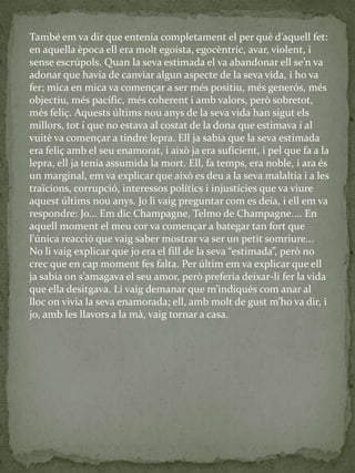 També em va dir que entenia completament el per què d’aquell fet:
en aquella època ell era molt egoista, egocèntric, avar, violent, i
sense escrúpols. Quan la seva estimada el va abandonar ell se’n va
adonar que havia de canviar algun aspecte de la seva vida, i ho va
fer; mica en mica va començar a ser més positiu, més generós, més
objectiu, més pacífic, més coherent i amb valors, però sobretot,
més feliç. Aquests últims nou anys de la seva vida han sigut els
millors, tot i que no estava al costat de la dona que estimava i al
vuitè va començar a tindre lepra. Ell ja sabia que la seva estimada
era feliç amb el seu enamorat, i això ja era suficient, i pel que fa a la
lepra, ell ja tenia assumida la mort. Ell, fa temps, era noble, i ara és
un marginal, em va explicar que això es deu a la seva malaltia i a les
traïcions, corrupció, interessos polítics i injustícies que va viure
aquest últims nou anys. Jo li vaig preguntar com es deia, i ell em va
respondre: Jo... Em dic Champagne, Telmo de Champagne.... En
aquell moment el meu cor va començar a bategar tan fort que
l'única reacció que vaig saber mostrar va ser un petit somriure...
No li vaig explicar que jo era el fill de la seva “estimada”, però no
crec que en cap moment fes falta. Per últim em va explicar que ell
ja sabia on s’amagava el seu amor, però preferia deixar-li fer la vida
que ella desitgava. Li vaig demanar que m’indiqués com anar al
lloc on vivia la seva enamorada; ell, amb molt de gust m’ho va dir, i
jo, amb les llavors a la mà, vaig tornar a casa.
 