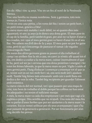 Em dic Alba i tinc 14 anys. Visc en un feu al nord de la Península
Ibèrica.
Tinc una família no massa nombrosa. Som 5 germans, tots nois
menys jo, l’única noia.
Vivim en una casa petita, a les vores del feu i tenim un petit hort, i
un petit remat, gràcies a Déu!
La meva mare està malalta i molt dèbil, no sé quants dies més
aguantarà, té uns 35 anys ja és doncs una dona gran. El meu pare és
el cap de la família, però també és gran, per això no va haver d’anar a
les croades, tot i que el meu germ{ gran va haver d’anar-hi en el seu
lloc. No sabem res d’ell des de fa 5 anys. El meu pare no pot fer gaire
cosa, però és qui s’encarrega de pasturar el ramat i de vegades
s’encarrega de l’hort.
Els meus dos altres germans grans es passen el dia treballant al
camp i no arriben fins la nit a casa, en canvi jo n’estic allí quasi tot el
dia, em dedico a cuidar a la meva mare, cuinar (normalment el que
hi ha, però sol ser pa i cervesa que ens dona proteïnes i energia) i fer
totes les feines laborals, ja que la meva mare no pot. Vigilo i cuido al
meu germ{ petit, l’haig d’educar i començar a ensenyar tot el que jo
sé, tenim sort es un noi molt fort i sà, ens serà molt útil i ajudarà
molt. També faig feines més artesanals: amb cuir o amb llana em
dedico a fer-nos la roba. També faig recipients per guardar l’aliment
amb ceràmica.
La meva vida és del tot normal, tot i que passem per una etapa de
crisi, tots hem de treballar el doble perquè les collites no han estat
les adequades i no tenim el suficient menjar.
A més, la meva mare va cada dia empitjorant i per més que vagi a la
església a pregar, Déu sembla que no m’ajudi. Una noia del meu feu
em va parlar d’unes herbes que pot ser ajudarien a la meva mare i la
curarien. Era un remei utilitzat per els seus avantpassats i que s’ha
anat passant de generació a generació. Pot ser funcionaria per això
vaig decidir-ho provar.
 