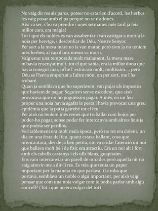 No vaig dir res als pares, potser no estarien d’acord, les herbes
les vaig posar amb el pa perquè no se n’adonés.
Així va ser, s’ho va prendre i unes setmanes més tard ja feia
millor cara, era màgia!
Tot i que els nobles es van assabentar i van castigar a mort a la
noia per heretge, i desconfiar de Déu, Nostre Senyor.
Per sort a la meva mare no la van matar, però com ja no teníem
més herbes, al cap d’uns mesos va morir.
Vaig estar una temporada molt malament, la meva mare
m’havia ensenyat molt, tot el que sabia, era la millor dona que
havia conegut mai, m’he l’ estimava molt, moltíssim..., però
Déu se l’havia emportat a l’altre món, on per sort, me l’ha
trobaré.
Quan ja semblava que ho superàvem, van pujar els impostos
que havíem de pagar. Seguíem sense excedent, que això
provocava que no ho poguéssim pagar. A més, en un feu
proper una noia havia agafat la pesta i havia provocat una greu
epidèmia que la patia gairebé tot el feu.
Per això no teníem més remei que treballar com bojos per
poder-ho pagar, sense poder fer intercanvis amb altres feus ja
que podria ser perillós.
Veritablement era molt mala època, però no tot era dolent, un
dia en una festa del feu, quant estava ballant, cosa que
m’encantava, des de ja ben petita, em va cridar l’atenció un noi
que ballava molt bé i de físic era atractiu. Era un noi alt i fort
amb els cabells castanys i els ulls blaus, guapíssim.
Ens vam intercanviar un parell de mirades però aquella nit no
vaig atrevir-me a dir-li res. Es veia que tenia un paper
important per la manera en que parlava, i la roba que
portava, semblava un noble o algú important, per això vaig
pensar que com una noia vulgar com jo podia parlar amb algú
com ell? (Tot i que no era vulgar del tot)
 