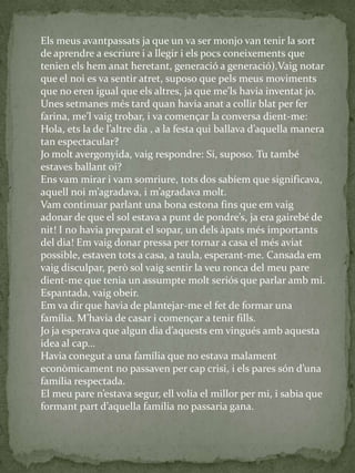 Els meus avantpassats ja que un va ser monjo van tenir la sort
de aprendre a escriure i a llegir i els pocs coneixements que
tenien els hem anat heretant, generació a generació).Vaig notar
que el noi es va sentir atret, suposo que pels meus moviments
que no eren igual que els altres, ja que me’ls havia inventat jo.
Unes setmanes més tard quan havia anat a collir blat per fer
farina, me’l vaig trobar, i va començar la conversa dient-me:
Hola, ets la de l’altre dia , a la festa qui ballava d’aquella manera
tan espectacular?
Jo molt avergonyida, vaig respondre: Si, suposo. Tu també
estaves ballant oi?
Ens vam mirar i vam somriure, tots dos sabíem que significava,
aquell noi m’agradava, i m’agradava molt.
Vam continuar parlant una bona estona fins que em vaig
adonar de que el sol estava a punt de pondre’s, ja era gairebé de
nit! I no havia preparat el sopar, un dels àpats més importants
del dia! Em vaig donar pressa per tornar a casa el més aviat
possible, estaven tots a casa, a taula, esperant-me. Cansada em
vaig disculpar, però sol vaig sentir la veu ronca del meu pare
dient-me que tenia un assumpte molt seriós que parlar amb mi.
Espantada, vaig obeir.
Em va dir que havia de plantejar-me el fet de formar una
família. M’havia de casar i començar a tenir fills.
Jo ja esperava que algun dia d’aquests em vingués amb aquesta
idea al cap...
Havia conegut a una família que no estava malament
econòmicament no passaven per cap crisi, i els pares són d’una
família respectada.
El meu pare n’estava segur, ell volia el millor per mi, i sabia que
formant part d’aquella família no passaria gana.
 