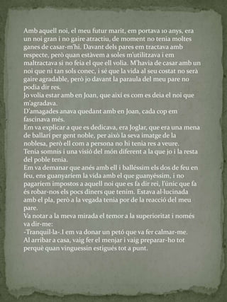 Amb aquell noi, el meu futur marit, em portava 10 anys, era
un noi gran i no gaire atractiu, de moment no tenia moltes
ganes de casar-m’hi. Davant dels pares em tractava amb
respecte, però quan est{vem a soles m’utilitzava i em
maltractava si no feia el que ell volia. M’havia de casar amb un
noi que ni tan sols conec, i sé que la vida al seu costat no serà
gaire agradable, però jo davant la paraula del meu pare no
podia dir res.
Jo volia estar amb en Joan, que així es com es deia el noi que
m’agradava.
D’amagades anava quedant amb en Joan, cada cop em
fascinava més.
Em va explicar a que es dedicava, era Joglar, que era una mena
de ballarí per gent noble, per això la seva imatge de la
noblesa, però ell com a persona no hi tenia res a veure.
Tenia somnis i una visió del món diferent a la que jo i la resta
del poble tenia.
Em va demanar que anés amb ell i balléssim els dos de feu en
feu, ens guanyaríem la vida amb el que guanyéssim, i no
pagaríem impostos a aquell noi que es fa dir rei, l’únic que fa
és robar-nos els pocs diners que tenim. Estava al·lucinada
amb el pla, però a la vegada tenia por de la reacció del meu
pare.
Va notar a la meva mirada el temor a la superioritat i només
va dir-me:
-Tranquil·la-.I em va donar un petó que va fer calmar-me.
Al arribar a casa, vaig fer el menjar i vaig preparar-ho tot
perquè quan vinguessin estigués tot a punt.
 