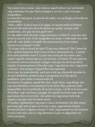 Vam seure tots a taula, i per trencar aquell silenci tan incòmode
vaig comentar-los que havia conegut a un noi, i que creia que
m’agradava.
La cara del meu pare va canviar de sobte, i es va dirigir a mi amb un
to estrident:
-Alba, calla’t! Far{s el que jo et digui, et casar{s amb en Robert,
tens sort de tenir una mica de diners per poder menjar amb
condicions, així que no se’n parli més!
Jo vaig saltar molt furiosa i vaig començar a cridar-li, cosa que mai
m’havia atrevit a fer. A mi m’agradava en Joan, i volia tenir una vida
amb ell, volia ballar i complir els meus somnis al seu costat.
El pare es va aixecar i va dir:
-Tu el que vols és morir de fam? O per una infecció?! Per l’amor de
Déu, quines bestieses dius! Com tornis a mencionar-lo... A partir
d’ara tens prohibit veure’l. La por em corria per les venes i per
orgull vaig dir cridant que no, no era just, el veuria. El meu pare es
va aixecar i em va començar a pegar, cosa que no era la primera
vegada. Jo sense pensar-m’ho dos cops, vaig aixecar-me i vaig sortir
corrents, volia escapar d’aquell lloc tan espantós.
Ara sí que ho tenia decidit, però per si de cas, abans de prendre la
decisió definitiva, preferia anar a preguntar-li a Déu que li
semblava, i per veure si estava amb mi.
En entrar a l’església, aquell lloc fosc, fred i brut, vaig dirigir-me
cap una absidiola, concretament la de Santa Rita, patrona dels
impossibles. Era la preferida de la meva mare, i d’allí ve el seu nom.
Al arribar vaig començar a pregar. En aquell moment vaig notar
que estava fent el correcte, i de sobte em vaig notar molt més
segura, cosa que mai ho havia sentit.
Al acabar, ràpidament vaig anar a casa a acomiadar-me dels meus
germans, per sort el pare no hi era a casa, segurament estaria
bevent alcohol o alguna cosa per l’ estil. Segurament no els tornaria
a veure mai més, això si, vaig demanar-li que no diguessin res,
m’ho van jurar.
 