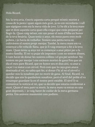 Hola Ricard,
Sóc la teva avia, t’escric aquesta carta perquè m’estic morint a
causa de la pesta i quan siguis més gran, ja no em recordaràs i vull
que sàpigues com era la meva vida de jove. Li he dit a la teva mare
que et doni aquesta carta quan ella cregui que estàs preparat per
llegir-la. Quan vaig néixer, em van posar el nom d’Alba en honor
de la teva besàvia. Quan tenia 11 anys, els meus pares eren molt
pobres, i jo havia de treballar. Teníem una petita terra on
cultivàvem el nostre propi menjar. També, la meva mare em va
ensenyar a fer roba de llana, que jo li vaig ensenyar a fer a la teva
mare. Quan tenia 14 anys tot va començar a anar pitjor per a la
nostra família. El rei va pujar els impostos i com no teníem diners,
li vam haver de donar les nostres collites i el gra per sembrar. No
teníem res per menjar i ens estàvem morint de gana fins que un
dia el meu pare Ricard, que en honor seu et dius així, va anar a
caçar i va matar a un cérvol. Però com que la caça gran anava
destinada al rei, no sabia què fer, si donar-l’hi al rei el cérvol o
quedar-nos-la nosaltres per no morir de gana. Al final, Ricard, va
decidir que ens la quedaríem nosaltres, però el xèrif del poble el va
enxampar guardant-la en el nostre petit estable. El xèrif li va
comunicar la notícia al rei, que va decidir que estaria condemnat a
mort. Quan el meu pare va morir, la meva mare va entrar en una
gran depressió, i jo vaig haver de cuidar de la meva germana
petita. Ens anàvem mantenint com podíem.
 