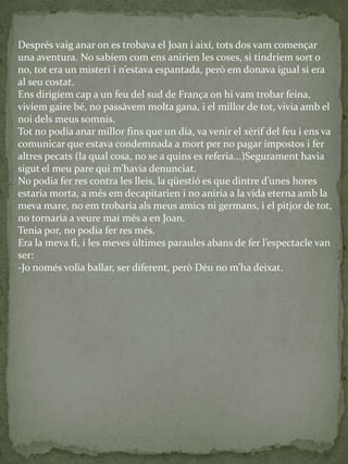 Després vaig anar on es trobava el Joan i així, tots dos vam començar
una aventura. No sabíem com ens anirien les coses, si tindríem sort o
no, tot era un misteri i n’estava espantada, però em donava igual si era
al seu costat.
Ens dirigíem cap a un feu del sud de França on hi vam trobar feina,
vivíem gaire bé, no passàvem molta gana, i el millor de tot, vivia amb el
noi dels meus somnis.
Tot no podia anar millor fins que un dia, va venir el xèrif del feu i ens va
comunicar que estava condemnada a mort per no pagar impostos i fer
altres pecats (la qual cosa, no se a quins es referia...)Segurament havia
sigut el meu pare qui m’havia denunciat.
No podia fer res contra les lleis, la qüestió es que dintre d’unes hores
estaria morta, a més em decapitarien i no aniria a la vida eterna amb la
meva mare, no em trobaria als meus amics ni germans, i el pitjor de tot,
no tornaria a veure mai més a en Joan.
Tenia por, no podia fer res més.
Era la meva fi, i les meves últimes paraules abans de fer l’espectacle van
ser:
-Jo només volia ballar, ser diferent, però Déu no m’ha deixat.
 