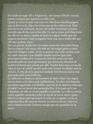 Em trobo al segle XII a Anglaterra, són temps difícils i encara
estem castigats per aquesta terrible crisi.
Quant jo tenia només vuit anys era filla d’una família pagesa
que es deixava la vida a les terres per poder sobreviure. Però
això no va ser suficient, no em van poder mantenir i encara
recordo aquell dia com si fos ahir. La meva mare amb llàgrimes
als ulls em va anar a vendre al mercat a algun noble que em
pogués mantenir i així jo pogués viure una mica millor del que
ells mai podran viure.
Em van portar al mercat i els meus rissos de color platí llargs
fins la cintura i els meus ulls mel no van trigar gaire a cridar
l’atenció d’algun noble. Se’ns va acostar una vella vestida amb
un vestit enorme i una faldilla també enorme que duia
preciosos brodats d’or. La part de dalt del vestit era molt
ajustada amb un escot prominent que atreia les mirades de
qualsevol home que passés per allà. També duia una corona de
roba al cap i el cabell recollit amb unes trenes recollides sota la
corona. A més de tota aquesta mudada vestimenta anava tota
guarnida amb joies brillants.
La vella em va observar atentament de dalt a baix i tot seguit
ens va mirar a les dues amb indiferència. Va obrir una bosseta
que duia enganxada a la faldilla i que era de la mateixa roba que
el vestit i en va treure deu monedes d’or. A la mare se li van
il·luminar els ulls en veure aquelles monedes. La vella va deixar
caure aquelles monedes sobre la mà de la meva mare i quan
ella la va mirar amb aprovació la vella em va agafar i se’m va
emportar fora del mercat mentre jo mirava enrere i mica en
mica s’anava esvaint l’ultima imatge que em quedaria de la
mare.
 