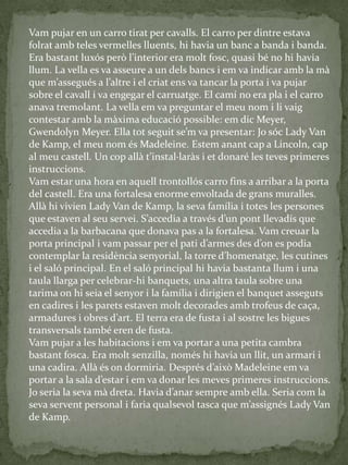 Vam pujar en un carro tirat per cavalls. El carro per dintre estava
folrat amb teles vermelles lluents, hi havia un banc a banda i banda.
Era bastant luxós però l’interior era molt fosc, quasi bé no hi havia
llum. La vella es va asseure a un dels bancs i em va indicar amb la mà
que m’assegués a l’altre i el criat ens va tancar la porta i va pujar
sobre el cavall i va engegar el carruatge. El camí no era pla i el carro
anava tremolant. La vella em va preguntar el meu nom i li vaig
contestar amb la màxima educació possible: em dic Meyer,
Gwendolyn Meyer. Ella tot seguit se’m va presentar: Jo sóc Lady Van
de Kamp, el meu nom és Madeleine. Estem anant cap a Lincoln, cap
al meu castell. Un cop all{ t’instal·lar{s i et donaré les teves primeres
instruccions.
Vam estar una hora en aquell trontollós carro fins a arribar a la porta
del castell. Era una fortalesa enorme envoltada de grans muralles.
Allà hi vivien Lady Van de Kamp, la seva família i totes les persones
que estaven al seu servei. S’accedia a través d’un pont llevadís que
accedia a la barbacana que donava pas a la fortalesa. Vam creuar la
porta principal i vam passar per el pati d’armes des d’on es podia
contemplar la residència senyorial, la torre d’homenatge, les cutines
i el saló principal. En el saló principal hi havia bastanta llum i una
taula llarga per celebrar-hi banquets, una altra taula sobre una
tarima on hi seia el senyor i la família i dirigien el banquet asseguts
en cadires i les parets estaven molt decorades amb trofeus de caça,
armadures i obres d’art. El terra era de fusta i al sostre les bigues
transversals també eren de fusta.
Vam pujar a les habitacions i em va portar a una petita cambra
bastant fosca. Era molt senzilla, només hi havia un llit, un armari i
una cadira. All{ és on dormiria. Després d’això Madeleine em va
portar a la sala d’estar i em va donar les meves primeres instruccions.
Jo seria la seva m{ dreta. Havia d’anar sempre amb ella. Seria com la
seva servent personal i faria qualsevol tasca que m’assignés Lady Van
de Kamp.
 