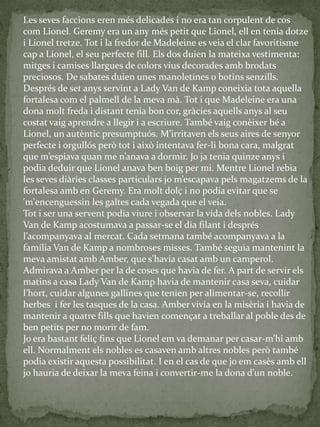 Les seves faccions eren més delicades i no era tan corpulent de cos
com Lionel. Geremy era un any més petit que Lionel, ell en tenia dotze
i Lionel tretze. Tot i la fredor de Madeleine es veia el clar favoritisme
cap a Lionel, el seu perfecte fill. Els dos duien la mateixa vestimenta:
mitges i camises llargues de colors vius decorades amb brodats
preciosos. De sabates duien unes manoletines o botins senzills.
Després de set anys servint a Lady Van de Kamp coneixia tota aquella
fortalesa com el palmell de la meva mà. Tot i que Madeleine era una
dona molt freda i distant tenia bon cor, gràcies aquells anys al seu
costat vaig aprendre a llegir i a escriure. També vaig conèixer bé a
Lionel, un autèntic presumptuós. M’irritaven els seus aires de senyor
perfecte i orgullós però tot i això intentava fer-li bona cara, malgrat
que m’espiava quan me n’anava a dormir. Jo ja tenia quinze anys i
podia deduir que Lionel anava ben boig per mi. Mentre Lionel rebia
les seves di{ries classes particulars jo m’escapava pels magatzems de la
fortalesa amb en Geremy. Era molt dolç i no podia evitar que se
'm'encenguessin les galtes cada vegada que el veia.
Tot i ser una servent podia viure i observar la vida dels nobles. Lady
Van de Kamp acostumava a passar-se el dia filant i després
l’acompanyava al mercat. Cada setmana també acompanyava a la
família Van de Kamp a nombroses misses. També seguia mantenint la
meva amistat amb Amber, que s’havia casat amb un camperol.
Admirava a Amber per la de coses que havia de fer. A part de servir els
matins a casa Lady Van de Kamp havia de mantenir casa seva, cuidar
l’hort, cuidar algunes gallines que tenien per alimentar-se, recollir
herbes i fer les tasques de la casa. Amber vivia en la misèria i havia de
mantenir a quatre fills que havien començat a treballar al poble des de
ben petits per no morir de fam.
Jo era bastant feliç fins que Lionel em va demanar per casar-m’hi amb
ell. Normalment els nobles es casaven amb altres nobles però també
podia existir aquesta possibilitat. I en el cas de que jo em casès amb ell
jo hauria de deixar la meva feina i convertir-me la dona d’un noble.
 
