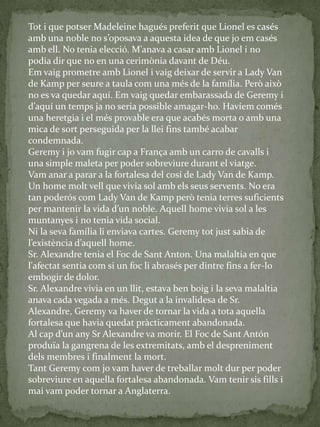 Tot i que potser Madeleine hagués preferit que Lionel es casés
amb una noble no s’oposava a aquesta idea de que jo em casés
amb ell. No tenia elecció. M’anava a casar amb Lionel i no
podia dir que no en una cerimònia davant de Déu.
Em vaig prometre amb Lionel i vaig deixar de servir a Lady Van
de Kamp per seure a taula com una més de la família. Però això
no es va quedar aquí. Em vaig quedar embarassada de Geremy i
d’aquí un temps ja no seria possible amagar-ho. Havíem comés
una heretgia i el més provable era que acabés morta o amb una
mica de sort perseguida per la llei fins també acabar
condemnada.
Geremy i jo vam fugir cap a França amb un carro de cavalls i
una simple maleta per poder sobreviure durant el viatge.
Vam anar a parar a la fortalesa del cosí de Lady Van de Kamp.
Un home molt vell que vivia sol amb els seus servents. No era
tan poderós com Lady Van de Kamp però tenia terres suficients
per mantenir la vida d’un noble. Aquell home vivia sol a les
muntanyes i no tenia vida social.
Ni la seva família li enviava cartes. Geremy tot just sabia de
l’existència d’aquell home.
Sr. Alexandre tenia el Foc de Sant Anton. Una malaltia en que
l'afectat sentia com si un foc li abrasés per dintre fins a fer-lo
embogir de dolor.
Sr. Alexandre vivia en un llit, estava ben boig i la seva malaltia
anava cada vegada a més. Degut a la invalidesa de Sr.
Alexandre, Geremy va haver de tornar la vida a tota aquella
fortalesa que havia quedat pràcticament abandonada.
Al cap d’un any Sr Alexandre va morir. El Foc de Sant Antón
produïa la gangrena de les extremitats, amb el despreniment
dels membres i finalment la mort.
Tant Geremy com jo vam haver de treballar molt dur per poder
sobreviure en aquella fortalesa abandonada. Vam tenir sis fills i
mai vam poder tornar a Anglaterra.
 