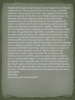 Desprès d’uns quants anys el país va entrar en guerra i en Felip se’n
va haver d’anar. Quan ja portava fora de casa un any, em sentia
molt sola, i sense pensar-ho un dia, vaig enganyar al meu marit
amb el seu germ{. Al cap d’un mes en Felip va tornar a casa, i va
descobrir que l’havia enganyat, però com que estava molt
enamorat de mi, em va decidir perdonar. Van anar passant els
mesos, i continuava fent la meva vida d’abans, però jo no podia
seguir amb ell perquè em sentia molt culpable. Aleshores vaig
decidir abandonar el rei i vaig anar-me del poble sense que ningú
em veies. Al cap d’uns dies vaig arribar a un poble on vaig tornar a
ser pobre i tenia una petita casa. Aleshores al cap d’un mes vaig
conèixer a un noi que també era pobre i quan tenia 26 anys, vam
tindre una filla que es deia igual que jo, Alba, la teva mare. A
mesura que anava creixent anàvem aconseguint més diners perquè
ella ens ajudava a sembrar el camp. Quan ella ja tenia 15 anys es va
enamorar del fill del nostre amic, que en 20 anys es van casar. Al
cap de dos anys van tindre un fil, tu. Ella ho va passar molt
malament en el part. Quan vas néixer ella es va posar molt
malalta,i no se si va ser Déu, però es va salvar. Quan tu tenies 4
anys, no teníem gaires diners i jo vaig agafar la pesta. Espero que
en aquesta vida et vagi millor que a mi. No crec que entenguis el
que vaig fer quan era més jove, però quan acabis de llegir aquesta
carta vull que vagis a l’estable i que en una de les cantonades cavis
una mica. Trobaràs una cosa que era molt especial per mi, espero
que t’agradi.
Amb amor,
la teva {via, que t’estima molt!!!!!
 