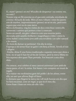 Ei, mare! (penso) on ets? M’acabo de despertar i no entenc res,
on estic?
Només veig un llit enorme en el que estic estirada, envoltada de
coixins i llençols de seda. Miro al meu voltant i totes les parets
són de marbre, impressionants (penso) no sé on sóc, però estic
segura que això no és casa meva.
Miro a la finestra, veig les visites de dos o tres feus i entre ells
carrerons i camins que porten a rius i a mercats.
Sento un soroll, em giro i observo com una enorme porta
decorada amb sanefes brillants i magnifiques s’obre i entra la
reina Isabel i una noieta jove amb una tovallola i un sabó natural
a les mans.
-És hora de dutxar-se petitona!- Em diu la reina.
S’apropa a mi sense fixar-se gaire i em besa al front. Arrufa el nas
i afegeix:
-Emilia, dóna-li una bona ensabonada a aquesta nena que olora a
brut, no sé què li han fet al feu de Gómez, però la meva filleta no
feia aquesta olor quan l’han portada. Em buscaré a una altra
dida-.
· · ·
He crescut, avui celebro el meu catorzè aniversari junt amb els
meus pares; el rei i la reina. Em besen i em compren un munt de
regals.
Ve a visitar-me moltíssima gent del poble i de les afores, entre
ells, un savi que afirma llegir el futur.
Li demano que llegeixi la meva mà i ell molt honrat em diu que
ho farà encantat, com un regal, ja que és el meu dia.
Entre frase i frase em mira als ulls i diu:
 