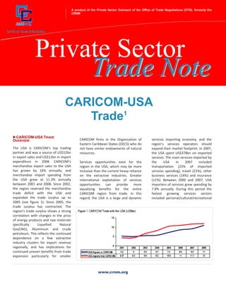 A product of the Private Sector Outreach of the Office of Trade Negotiations (OTN), formerly the
+                                            CRNM




                  Private Sector
                       Trade Note
                                      CARICOM-USA
                                         Trade1
     CARICOM-USA TRADE
    OVERVIEW                                      CARICOM firms in the Organisation of             services importing economy, and the
                                                  Eastern Caribbean States (OECS) who do           region’s services operators should
    The USA is CARICOM’s top trading              not have similar endowments of natural           expand their market footprint. In 2007,
    partner and was a source of US$12bn           resources.                                       the USA spent US$378bn on imported
    in export sales and US$11bn in import                                                          services. The main services imported by
    expenditure in 2008. CARICOM’s                Services opportunities exist for the             the     USA     in    2007     included
    merchandise export sales to the USA           region in the USA, which may be more             transportation (25% of imported
    has grown by 16% annually, and                inclusive than the current heavy reliance        services spending), travel (21%), other
    merchandise import spending from              on the extractive industries. Greater            business services (14%) and insurance
    the USA grew at 11.3% annually                international exploitation of services           (11%). Between 2000 and 2007, USA
    between 2001 and 2008. Since 2002,            opportunities can provide           more         importers of services grew spending by
    the region reversed the merchandise           equalizing benefits for the entire               7.8% annually. During this period the
    trade deficit with the USA and                CARICOM region from trade. In this               fastest growing services sectors
    expanded the trade surplus up to              regard, the USA is a large and dynamic           included personal/cultural/recreational
    2005 (see figure 1). Since 2005, the
    trade surplus has contracted. The
    region’s trade surplus shows a strong
    correlation with changes in the price
    of energy products and raw materials
    specifically     Liquefied     Natural
    Gas(LNG), Aluminium and crude
    petroleum. This reflects the continued
    dependence on a few extractive
    industry clusters for export revenue
    regionally, and has implications for
    continued uneven benefits from trade
    expansion particularly for smaller



                                                               www.crnm.org
 