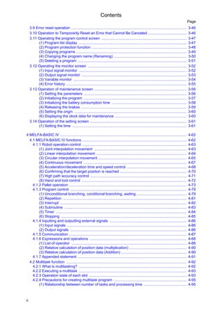 Contents
ii
Page
3.9 Error reset operation ............................................................................................................... 3-46
3.10 Operation to Temporarily Reset an Error that Cannot Be Canceled ..................................... 3-46
3.11 Operating the program control screen .................................................................................. 3-47
(1) Program list display ........................................................................................................ 3-47
(2) Program protection function ........................................................................................... 3-48
(3) Copying programs .......................................................................................................... 3-49
(4) Changing the program name (Renaming) ...................................................................... 3-50
(5) Deleting a program ......................................................................................................... 3-51
3.12 Operating the monitor screen ............................................................................................... 3-52
(1) Input signal monitor ........................................................................................................ 3-52
(2) Output signal monitor ..................................................................................................... 3-53
(3) Variable monitor ............................................................................................................. 3-54
(4) Error history .................................................................................................................... 3-55
3.13 Operation of maintenance screen ......................................................................................... 3-56
(1) Setting the parameters ................................................................................................... 3-56
(2) Initializing the program ................................................................................................... 3-57
(3) Initializing the battery consumption time ........................................................................ 3-58
(4) Releasing the brakes ...................................................................................................... 3-59
(5) Setting the origin ............................................................................................................ 3-60
(6) Displaying the clock data for maintenance ..................................................................... 3-60
3.14 Operation of the setting screen ............................................................................................. 3-61
(1) Setting the time .............................................................................................................. 3-61
4 MELFA-BASIC IV .......................................................................................................................... 4-62
4.1 MELFA-BASIC IV functions .................................................................................................... 4-62
4.1.1 Robot operation control .................................................................................................... 4-63
(1) Joint interpolation movement ......................................................................................... 4-63
(2) Linear interpolation movement ....................................................................................... 4-64
(3) Circular interpolation movement ..................................................................................... 4-65
(4) Continuous movement ................................................................................................... 4-67
(5) Acceleration/deceleration time and speed control .......................................................... 4-68
(6) Confirming that the target position is reached ................................................................ 4-70
(7) High path accuracy control ............................................................................................. 4-71
(8) Hand and tool control ..................................................................................................... 4-72
4.1.2 Pallet operation ................................................................................................................. 4-73
4.1.3 Program control ................................................................................................................ 4-79
(1) Unconditional branching, conditional branching, waiting ................................................ 4-79
(2) Repetition ....................................................................................................................... 4-81
(3) Interrupt .......................................................................................................................... 4-82
(4) Subroutine ...................................................................................................................... 4-83
(5) Timer .............................................................................................................................. 4-84
(6) Stopping ......................................................................................................................... 4-85
4.1.4 Inputting and outputting external signals .......................................................................... 4-86
(1) Input signals ................................................................................................................... 4-86
(2) Output signals ................................................................................................................ 4-86
4.1.5 Communication ................................................................................................................. 4-87
4.1.6 Expressions and operations ............................................................................................. 4-88
(1) List of operator ............................................................................................................... 4-88
(2) Relative calculation of position data (multiplication) ....................................................... 4-90
(3) Relative calculation of position data (Addition) ............................................................... 4-90
4.1.7 Appended statement ......................................................................................................... 4-91
4.2 Multitask function .................................................................................................................... 4-92
4.2.1 What is multitasking? ........................................................................................................ 4-92
4.2.2 Executing a multitask ........................................................................................................ 4-93
4.2.3 Operation state of each slot .............................................................................................. 4-93
4.2.4 Precautions for creating multitask program ...................................................................... 4-95
(1) Relationship between number of tasks and processing time ......................................... 4-95
 