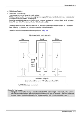 4MELFA-BASIC IV
Multitask function 4-92
4.2 Multitask function
4.2.1 What is multitasking?
The multitask function is explained in this section.
Multitasking is a function that runs several programs as parallel, to shorten the tact time and enable control
of peripheral devices with the robot program.
Multitasking is executed by placing the programs, to be run in parallel, in the items called "slots" (There is a
total of 32 task slots. The maximum factory default setting is 8.) .
The execution of multitask operation is started by activating it from the operation panel or by a dedicated
input signal, or by executing an instruction related to multitask operation.
The execution environment for multitasking is shown in Fig. 4-1.
Fig.4-1:Multitask slot environment
User base program
Multitask slot environment
External variables, user-defined external variables
Slot 1
XRUN
XLOAD
XRST
XSTP
：：：：：
Program
Slot 2 Slot n
Program
Program
XCLR
Execution of a program
A program is executed by placing it in an item called a "slot" and running it. For example, when running
one program (when normally selecting and running the program with the controller's operation panel), the
controller system unconditionally places the program selected with the operation panel in slot 1.
 