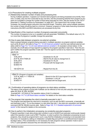 4-95 Multitask function
4MELFA-BASIC IV
4.2.4 Precautions for creating multitask program
(1) Relationship between number of tasks and processing time
During multitask operation, it appears as if several robot programs are being processed concurrently. How-
ever, in reality, only one line is executed at any one time, and the processing switches from program to pro-
gram (it is possible to change the number of lines being executed at a time. See the section for the "SLTn"
parameter in "Setting Functions by Parameters" on page 247). This means that if the number of tasks
increases, the overall program execution time becomes longer. Therefore, when using multitask operation,
the number of tasks should be kept to a minimum. However, programs of other tasks executing movement
instructions (the MOV and MVS instructions) are processed at any time.
(2) Specification of the maximum number of programs executed concurrently
The number of programs to be run in parallel is set with parameter TASKMAX. (The default value is 8.) To
run more than 8 programs in parallel, change this parameter.
(3) How to pass data between programs via external variables
Data is passed between programs being executed in multitask operation via program external variables
such as M_00 and P_00 (refer to Page 111, "4.3.22 External variables") and the user-defined external vari-
ables (refer to Page 112, "4.3.24 User-defined external variables"). An example is shown below. In this
example, the on/off status of input signal 8 is judged by the program specified in task slot 2. Then this pro-
gram notifies the program specified in task slot 1 that the signal is turned on by means of the external vari-
able M_00.
(4) Confirmation of operating status of programs via robot status variables
The status of the program running with multitask can be referred to from any slot using the robot status vari-
ables (M_RUN, M_WAI, M-ERR).
Example) M1 = M_RUN (2) The operation status of slot 2 is obtained.
Refer to Page 114, "4.3.26 Robot status variables" for details on the robot status variables.
(5) The program that operates the robot is basically executed in slot 1.
The program that describes the robot arm's movement, such as with the MOV commands, is basically set
and executed in slot 1. To run the program in a slot other than slot 1, the robot arm acquisition and release
command (GETM, RELM) must be used. Refer to Page 126, "4.11 Detailed explanation of command
words" in this manual for details on the commands.
(6) How to perform the initialization processing via constantly executed programs
Programs specified in task slots whose start condition is set to ALWAYS are executed continuously (repeat-
edly) if the operation mode is set to REP. Therefore, in order to perform the initialization processing via such
programs, they should be programmed in such a way that the initialization processing is not executed more
than once, for example by setting an initialization complete flag and perform a conditional branch based on
the flag's status. (This consideration is not necessary for task programs whose operation mode is set to
CYC (1 cycle operation) because they are executed only once.)
<Slot 1>
10 M_00=0 ; Substitute 0 in M_00
20 IF M_00=0 THEN 20 ; Wait for M_00 value to change from 0.
30 M_00=0 ; Substitute 0 in M_00
40 MOV P1 ; Proceed with the target work.
50 MOV P2
:
100 GOTO 20 ; Repeat from line 20.
<Slot 2> (Program of signals and variables)
10 IF M_IN(8) <> 1 THEN 30 ; Branch to line 30 if input signal 8 is not ON.
20 M_00=1 ; Substitute 1 in M_00
30 MOV P1 ; Proceed with the target work.
:
 