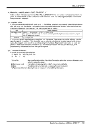 4MELFA-BASIC IV
Detailed specifications of MELFA-BASIC IV 4-100
4.3 Detailed specifications of MELFA-BASIC IV
In this section, detailed explanations of the MELFA-BASIC IV format and syntax such as configuration are
given, as well as details on the functions of each command word. The following explains the components
that constitute a statement.
(1) Program name
A program name can be specified using up to 12 characters. However, the operation panel display can dis-
play only up to four characters; it is therefore recommended to specify the program name using up to four
characters. Moreover, the characters that may be used are as follows.
If a program name is specified using more than four characters, the program cannot be selected from the
operation panel. In addition, if it is desired to use an external output signal to select a program to be exe-
cuted, the program name should be specified using the numbers. If a program is executed as a sub-pro-
gram via the CALLP instruction, more than four alphabetic characters may be used. However, such
programs may not be selected from the operation panel.
(2) Command statement
Example of constructing a statement
10 MOV P1 WTH M_OUT(17)=1
1) 2) 3) 4)
1) Line No. : Numbers for determining the order of execution within the program. Lines are exe-
cuted in ascending order.
2) Command word : Instructions for specifying the robot's movement and tasks
3) Data : Variables and numerical data necessary for each instruction
4) Appended statement: Specify these as necessary when adding robot tasks.
Class Usable characters
Alphabetic charac-
ters
A B C D E F G H I J K L M N O P Q R S T U V W X Y Z
(Use uppercase characters only. If a program name is registered using lowercase characters, the program
may not be executed normally.)
Numerals 0 1 2 3 4 5 6 7 8 9
 