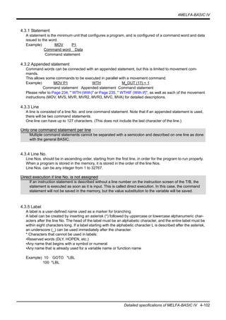4MELFA-BASIC IV
Detailed specifications of MELFA-BASIC IV 4-102
4.3.1 Statement
A statement is the minimum unit that configures a program, and is configured of a command word and data
issued to the word.
Example) MOV P1
Command word Data
Command statement
4.3.2 Appended statement
Command words can be connected with an appended statement, but this is limited to movement com-
mands.
This allows some commands to be executed in parallel with a movement command.
Example) MOV P1 WTH M_OUT (17) = 1
Command statement Appended statement Command statement
Please refer to Page 234, " WTH (With)" or Page 235, " WTHIF (With If)", as well as each of the movement
instructions (MOV, MVS, MVR, MVR2, MVR3, MVC, MVA) for detailed descriptions.
4.3.3 Line
A line is consisted of a line No. and one command statement. Note that if an appended statement is used,
there will be two command statements.
One line can have up to 127 characters. (This does not include the last character of the line.)
4.3.4 Line No.
Line Nos. should be in ascending order, starting from the first line, in order for the program to run properly.
When a program is stored in the memory, it is stored in the order of the line Nos.
Line Nos. can be any integer from 1 to 32767.
4.3.5 Label
A label is a user-defined name used as a marker for branching.
A label can be created by inserting an asterisk (*) followed by uppercase or lowercase alphanumeric char-
acters after the line No. The head of the label must be an alphabetic character, and the entire label must be
within eight characters long. If a label starting with the alphabetic character L is described after the asterisk,
an underscore (_) can be used immediately after the character.
* Characters that cannot be used in labels:
•Reserved words (DLY, HOPEN, etc.)
•Any name that begins with a symbol or numeral
•Any name that is already used for a variable name or function name
Example) 10 GOTO *LBL
100 *LBL
Only one command statement per line
Multiple command statements cannot be separated with a semicolon and described on one line as done
with the general BASIC.
Direct execution if line No. is not assigned
If an instruction statement is described without a line number on the instruction screen of the T/B, the
statement is executed as soon as it is input. This is called direct execution. In this case, the command
statement will not be saved in the memory, but the value substitution to the variable will be saved.
 