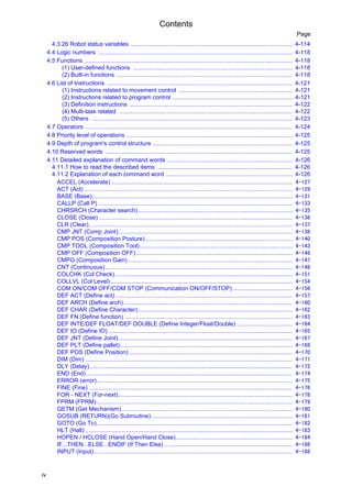 Contents
iv
Page
4.3.26 Robot status variables .................................................................................................. 4-114
4.4 Logic numbers ...................................................................................................................... 4-118
4.5 Functions .............................................................................................................................. 4-118
(1) User-defined functions ................................................................................................. 4-118
(2) Built-in functions ........................................................................................................... 4-118
4.6 List of Instructions ................................................................................................................. 4-121
(1) Instructions related to movement control ..................................................................... 4-121
(2) Instructions related to program control ......................................................................... 4-121
(3) Definition instructions ................................................................................................... 4-122
(4) Multi-task related ......................................................................................................... 4-122
(5) Others .......................................................................................................................... 4-123
4.7 Operators .............................................................................................................................. 4-124
4.8 Priority level of operations ..................................................................................................... 4-125
4.9 Depth of program's control structure ..................................................................................... 4-125
4.10 Reserved words .................................................................................................................. 4-125
4.11 Detailed explanation of command words ............................................................................ 4-126
4.11.1 How to read the described items .................................................................................. 4-126
4.11.2 Explanation of each command word ............................................................................. 4-126
ACCEL (Accelerate) .............................................................................................................. 4-127
ACT (Act)............................................................................................................................... 4-129
BASE (Base).......................................................................................................................... 4-131
CALLP (Call P) ...................................................................................................................... 4-133
CHRSRCH (Character search).............................................................................................. 4-135
CLOSE (Close)...................................................................................................................... 4-136
CLR (Clear)............................................................................................................................ 4-137
CMP JNT (Comp Joint).......................................................................................................... 4-138
CMP POS (Composition Posture) ......................................................................................... 4-140
CMP TOOL (Composition Tool)............................................................................................. 4-143
CMP OFF (Composition OFF)............................................................................................... 4-146
CMPG (Composition Gain) .................................................................................................... 4-147
CNT (Continuous).................................................................................................................. 4-148
COLCHK (Col Check)............................................................................................................ 4-151
COLLVL (Col Level)............................................................................................................... 4-154
COM ON/COM OFF/COM STOP (Communication ON/OFF/STOP) .................................... 4-156
DEF ACT (Define act)............................................................................................................ 4-157
DEF ARCH (Define arch)....................................................................................................... 4-160
DEF CHAR (Define Character).............................................................................................. 4-162
DEF FN (Define function) ...................................................................................................... 4-163
DEF INTE/DEF FLOAT/DEF DOUBLE (Define Integer/Float/Double) .................................. 4-164
DEF IO (Define IO) ................................................................................................................ 4-165
DEF JNT (Define Joint).......................................................................................................... 4-167
DEF PLT (Define pallet)......................................................................................................... 4-168
DEF POS (Define Position) ................................................................................................... 4-170
DIM (Dim) .............................................................................................................................. 4-171
DLY (Delay) ........................................................................................................................... 4-172
END (End) ............................................................................................................................. 4-174
ERROR (error)....................................................................................................................... 4-175
FINE (Fine) ............................................................................................................................ 4-176
FOR - NEXT (For-next).......................................................................................................... 4-178
FPRM (FPRM)....................................................................................................................... 4-179
GETM (Get Mechanism)........................................................................................................ 4-180
GOSUB (RETURN)(Go Subroutine)...................................................................................... 4-181
GOTO (Go To)....................................................................................................................... 4-182
HLT (Halt) .............................................................................................................................. 4-183
HOPEN / HCLOSE (Hand Open/Hand Close)....................................................................... 4-184
IF...THEN...ELSE...ENDIF (If Then Else) .............................................................................. 4-186
INPUT (Input)......................................................................................................................... 4-188
 