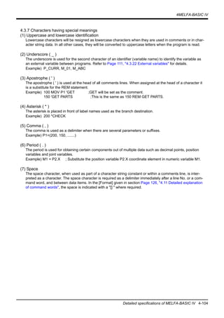 4MELFA-BASIC IV
Detailed specifications of MELFA-BASIC IV 4-104
4.3.7 Characters having special meanings
(1) Uppercase and lowercase identification
Lowercase characters will be resigned as lowercase characters when they are used in comments or in char-
acter string data. In all other cases, they will be converted to uppercase letters when the program is read.
(2) Underscore ( _ )
The underscore is used for the second character of an identifier (variable name) to identify the variable as
an external variable between programs. Refer to Page 111, "4.3.22 External variables" for details.
Example) P_CURR, M_01, M_ABC
(3) Apostrophe ( ' )
The apostrophe ( ' ) is used at the head of all comments lines. When assigned at the head of a character it
is a substitute for the REM statement.
Example) 100 MOV P1 'GET ;GET will be set as the comment.
150 'GET PARTS ;This is the same as 150 REM GET PARTS.
(4) Asterisk ( * )
The asterisk is placed in front of label names used as the branch destination.
Example) 200 *CHECK
(5) Comma ( , )
The comma is used as a delimiter when there are several parameters or suffixes.
Example) P1=(200, 150, .......)
(6) Period ( . )
The period is used for obtaining certain components out of multiple data such as decimal points, position
variables and joint variables.
Example) M1 = P2.X ; Substitute the position variable P2.X coordinate element in numeric variable M1.
(7) Space
The space character, when used as part of a character string constant or within a comments line, is inter-
preted as a character. The space character is required as a delimiter immediately after a line No. or a com-
mand word, and between data items. In the [Format] given in section Page 126, "4.11 Detailed explanation
of command words", the space is indicated with a "[] " where required.
 