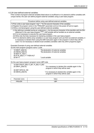 4MELFA-BASIC IV
Detailed specifications of MELFA-BASIC IV 4-112
4.3.24 User-defined external variables
If the number of program external variables listed above is insufficient or it is desired to define variables with
unique names, the user can define program external variables using a user base program.
(1) By defining a variable having an underscore (_) for the second character of the identifier with the DEF
statement in the user base program Note)
, that variable will be handled as an external variable.
(2) It is not necessary to execute the user base program.
(3) Write only the lines necessary for declaring variables in the user base program.
(4) If it is desired to define array variables in a user base program and use them as external variables, it
is necessary to declare them using the DIM instruction again in the program in which they will be
used. It is not necessary to declare local variables (variables valid only within programs) again.
Example) Example of using user-defined external variables
On the main program (program name 1) side
On the user base program (program name UBP) side
Procedure before using user-defined external variables
1) First, write a user base program. Use "_" for the second character of the variables.
2) Register the program name in the "PRGUSR" parameter and turn the power off and on again.
3) Write a normal program using the user-defined external variables.
10 DIM P_200(10) ' Re-declaration of external variables
20 DIM M_200(10) ' Re-declaration of external variables
30 MOV P_100(1)
40 IF M_200(1) =1 THEN HLT
50 M1=1 ' Local variable
10 DEF POS P_900, P_901, P_902, P_903
20 DIM P_200(10) ' It is necessary to declare this variable again in the
program in which they will be used.
30 DEF INTE M_100
40 DIM M_200(10) ' It is necessary to declare this variable again in the
program in which they will be used.
Parameter name Value
PRGUSR UBP
 