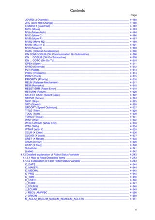 Contents
v
Page
JOVRD (J Override)............................................................................................................... 4-189
JRC (Joint Roll Change) ........................................................................................................ 4-190
LOADSET (Load Set) ............................................................................................................ 4-192
MOV (Move) .......................................................................................................................... 4-193
MVA (Move Arch) .................................................................................................................. 4-194
MVC (Move C)....................................................................................................................... 4-196
MVR (Move R)....................................................................................................................... 4-197
MVR2 (Move R2) ................................................................................................................... 4-199
MVR3 (Move R 3) .............................................................................................................................................................. 4-201
MVS (Move S) ....................................................................................................................... 4-203
OADL (Optimal Acceleration) ................................................................................................ 4-206
ON COM GOSUB (ON Communication Go Subroutine) ....................................................... 4-208
ON ... GOSUB (ON Go Subroutine) ...................................................................................... 4-209
ON ... GOTO (On Go To)....................................................................................................... 4-210
OPEN (Open) ........................................................................................................................ 4-211
OVRD (Override) ................................................................................................................... 4-212
PLT (Pallet)............................................................................................................................ 4-213
PREC (Precision)................................................................................................................... 4-214
PRINT (Print) ......................................................................................................................... 4-215
PRIORITY (Priority) ............................................................................................................... 4-216
RELM (Release Mechanism)................................................................................................. 4-217
REM (Remarks)..................................................................................................................... 4-218
RESET ERR (Reset Error) .................................................................................................... 4-219
RETURN (Return).................................................................................................................. 4-220
SELECT CASE (Select Case) ............................................................................................... 4-222
SERVO (Servo) ..................................................................................................................... 4-224
SKIP (Skip) ............................................................................................................................ 4-225
SPD (Speed).......................................................................................................................... 4-226
SPDOPT (Speed Optimize)................................................................................................... 4-227
TITLE (Title)........................................................................................................................... 4-229
TOOL (Tool)........................................................................................................................... 4-230
TORQ (Torque)...................................................................................................................... 4-231
WAIT (Wait) ........................................................................................................................... 4-232
WHILE-WEND (While End) ................................................................................................... 4-233
WTH (With)............................................................................................................................ 4-234
WTHIF (With If)...................................................................................................................... 4-235
XCLR (X Clear)...................................................................................................................... 4-236
XLOAD (X Load).................................................................................................................... 4-237
XRST (X Reset)..................................................................................................................... 4-238
XRUN (X Run) ....................................................................................................................... 4-239
XSTP (X Stop) ....................................................................................................................... 4-240
Substitute............................................................................................................................... 4-241
(Label).................................................................................................................................... 4-242
4.12 Detailed explanation of Robot Status Variable ................................................................... 4-243
4.12.1 How to Read Described items ...................................................................................... 4-243
4.12.2 Explanation of Each Robot Status Variable .................................................................. 4-243
C_DATE................................................................................................................................. 4-244
C_MAKER ............................................................................................................................. 4-244
C_MECHA ............................................................................................................................. 4-245
C_PRG .................................................................................................................................. 4-245
C_TIME.................................................................................................................................. 4-246
C_USER ................................................................................................................................ 4-246
J_CURR................................................................................................................................. 4-247
J_COLMXL ............................................................................................................................ 4-248
J_ECURR .............................................................................................................................. 4-249
J_FBC/J_AMPFBC ................................................................................................................ 4-250
J_ORIGIN .............................................................................................................................. 4-250
M_ACL/M_DACL/M_NACL/M_NDACL/M_ACLSTS ............................................................. 4-251
 