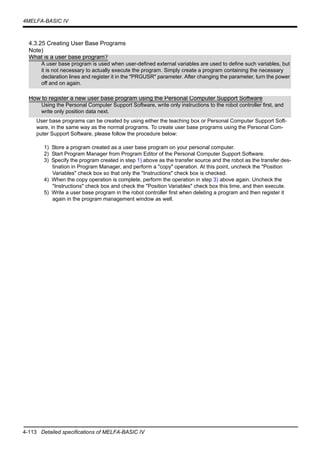 4-113 Detailed specifications of MELFA-BASIC IV
4MELFA-BASIC IV
4.3.25 Creating User Base Programs
Note)
User base programs can be created by using either the teaching box or Personal Computer Support Soft-
ware, in the same way as the normal programs. To create user base programs using the Personal Com-
puter Support Software, please follow the procedure below:
1) Store a program created as a user base program on your personal computer.
2) Start Program Manager from Program Editor of the Personal Computer Support Software.
3) Specify the program created in step 1) above as the transfer source and the robot as the transfer des-
tination in Program Manager, and perform a "copy" operation. At this point, uncheck the "Position
Variables" check box so that only the "Instructions" check box is checked.
4) When the copy operation is complete, perform the operation in step 3) above again. Uncheck the
"Instructions" check box and check the "Position Variables" check box this time, and then execute.
5) Write a user base program in the robot controller first when deleting a program and then register it
again in the program management window as well.
What is a user base program?
A user base program is used when user-defined external variables are used to define such variables, but
it is not necessary to actually execute the program. Simply create a program containing the necessary
declaration lines and register it in the "PRGUSR" parameter. After changing the parameter, turn the power
off and on again.
How to register a new user base program using the Personal Computer Support Software
Using the Personal Computer Support Software, write only instructions to the robot controller first, and
write only position data next.
 