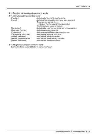 4MELFA-BASIC IV
Detailed explanation of command words 4-126
4.11 Detailed explanation of command words
4.11.1 How to read the described items
[Function] : Indicates the command word functions.
[Format] : Indicates how to input the command word argument.
The argument is shown in <>.
[ ] indicates that the argument can be omitted.
[] indicates that a space is required.
[Terminology] : Indicates the meaning and range, etc. of the argument.
[Reference Program] : Indicates a program example.
[Explanation] : Indicates detailed functions and cautions, etc.
[The available robot type] : Indicates the available robot type.
[Related parameter] : Indicates the related parameter.
[Related system variables] : Indicates the related system variables.
[Related instructions] : Indicates the related instructions.
4.11.2 Explanation of each command word
Each instruction is explained below in alphabetical order.
 
