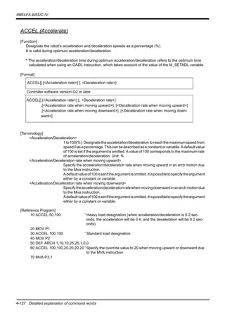 4-127 Detailed explanation of command words
4MELFA-BASIC IV
ACCEL (Accelerate)
[Function]
Designate the robot's acceleration and deceleration speeds as a percentage (%).
It is valid during optimum acceleration/deceleration.
* The acceleration/deceleration time during optimum acceleration/deceleration refers to the optimum time
calculated when using an OADL instruction, which takes account of the value of the M_SETADL variable.
[Format]
Controller software version G2 or later
[Terminology]
<Acceleration/Deceleration>
1 to 100(%). Designate the acceleration/deceleration to reach the maximum speedfrom
speed0asapercentage.Thiscanbedescribedasaconstantorvariable.Adefaultvalue
of 100 is set if the argument is omitted. A value of 100 corresponds to the maximum rate
of acceleration/deceleration. Unit: %
<Acceleration/Deceleration rate when moving upward>
Specify the acceleration/deceleration rate when moving upward in an arch motion due
to the Mva instruction.
Adefaultvalueof100issetiftheargumentisomitted.Itispossibletospecifytheargument
either by a constant or variable.
<Acceleration/Deceleration rate when moving downward>
Specifytheacceleration/decelerationratewhenmovingdownwardinanarchmotiondue
to the Mva instruction.
Adefaultvalueof100issetiftheargumentisomitted.Itispossibletospecifytheargument
either by a constant or variable.
[Reference Program]
10 ACCEL 50,100 ' Heavy load designation (when acceleration/deceleration is 0.2 sec-
onds, the acceleration will be 0.4, and the deceleration will be 0.2 sec-
onds).
20 MOV P1
30 ACCEL 100,100 ' Standard load designation.
40 MOV P2
50 DEF ARCH 1,10,10,25,25,1,0,0
60 ACCEL 100,100,20,20,20,20 ' Specify the override value to 20 when moving upward or downward due
to the MVA instruction.
70 MVA P3,1
ACCEL[] [<Acceleration rate>] [, <Deceleration rate>]
ACCEL[] [<Acceleration rate>] [, <Deceleration rate>]
,[<Acceleration rate when moving upward>], [<Deceleration rate when moving upward>]
,[<Acceleration rate when moving downward>], [<Deceleration rate when moving down-
ward>]
 