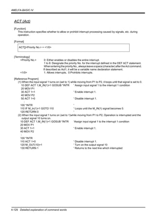 4-129 Detailed explanation of command words
4MELFA-BASIC IV
ACT (Act)
[Function]
This instruction specifies whether to allow or prohibit interrupt processing caused by signals, etc. during
operation.
[Format]
[Terminology]
<Priority No.> 0: Either enables or disables the entire interrupt.
1 to 8: Designate the priority No. for the interrupt defined in the DEF ACT statement.
WhenenteringthepriorityNo.,alwaysleaveaspace(character)aftertheActcommand.
If described as Act1, it will be a variable name declaration statement.
<1/0> 1: Allows interrupts, 0:Prohibits interrupts.
[Reference Program]
(1) When the input signal 1 turns on (set to 1) while moving from P1 to P2, it loops until that signal is set to 0.
10 DEF ACT 1,M_IN(1)=1 GOSUB *INTR ' Assign input signal 1 to the interrupt 1 condition
20 MOV P1
30 ACT 1=1 ' Enable interrupt 1.
40 MOV P2
50 ACT 1=0 ' Disable interrupt 1.
:
100 *INTR '
110 IF M_In(1)=1 GOTO 110 ' Loops until the M_IN(1) signal becomes 0.
120 RETURN 0 '
(2) When the input signal 1 turns on (set to 1)while moving from P1 to P2, Operation is interrupted and the
output signal 10 turns on.
10 DEF ACT 1,M_IN(1)=1 GOSUB *INTR 'Assign input signal 1 to the interrupt 1 condition
20 MOV P1
30 ACT 1=1 ' Enable interrupt 1.
40 MOV P2
:
100 *INTR
110 ACT 1=0 ' Disable interrupt 1.
120 M_OUT(10)=1 ' Turn on the output signal 10
130 RETURN 1 ' Returns to the next line which interrupted
ACT[]<Priority No.> = <1/0>
 