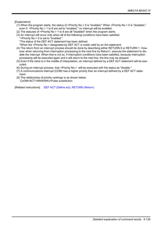 4MELFA-BASIC IV
Detailed explanation of command words 4-130
[Explanation]
(1) When the program starts, the status of <Priority No.> 0 is "enabled." When <Priority No.> 0 is "disabled,"
even if <Priority No.> 1 to 8 are set to "enabled," no interrupt will be enabled.
(2) The statuses of <Priority No.> 1 to 8 are all "disabled" when the program starts.
(3) An interrupt will occur only when all of the following conditions have been satisfied:
*<Priority No.> 0 is set to "enabled."
*The status of the DEF ACT statement has been defined.
*When the <Priority No.> designated by DEF ACT is made valid by an Act statement.
(4) The return from an interrupt process should be done by describing either RETURN 0 or RETURN 1. How-
ever when returning from interruption processing to the next line by Return1, execute the statement to dis-
able the interrupt. When that is not so, if interruption conditions have been satisfied, because interruption
processing will be executed again and it will return to the next line, the line may be skipped.
(5) Even if the robot is in the middle of interpolation, an interrupt defined by a DEF ACT statement will be exe-
cuted.
(6) During an interrupt process, that <Priority No.> will be executed with the status as "disable."
(7) A communications interrupt (COM) has a higher priority than an interrupt defined by a DEF ACT state-
ment.
(8) The relationship of priority rankings is as shown below:
CoOM>ACT>WthIf(Wth)>Pulse substitution
[Related instructions] DEF ACT (Define act), RETURN (Return)
 