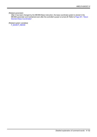 4MELFA-BASIC IV
Detailed explanation of command words 4-132
[Related parameter]
After it has been changed by the MEXBS Base instruction, the base coordinate system is stored in the
MEXBS parameter and maintained even after the controller's power is turned off. Refer to Page 341, "About
Standard Base Coordinates".
[Related system variables]
P_BASE/P_NBASE
 