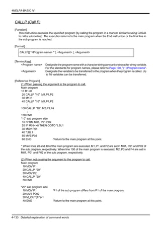 4-133 Detailed explanation of command words
4MELFA-BASIC IV
CALLP (Call P)
[Function]
This instruction executes the specified program (by calling the program in a manner similar to using GoSub
to call a subroutine). The execution returns to the main program when the End instruction or the final line in
the sub program is reached.
[Format]
[Terminology]
<Program name> Designatetheprogramnamewithacharacterstringconstantorcharacterstringvariable.
For the standards for program names, please refer to Page 100, "(1) Program name".
<Argument> Designate the variable to be transferred to the program when the program is called. Up
to 16 variables can be transferred.
[Reference Program]
(1) When passing the argument to the program to call.
Main program
10 M1=0
20 CALLP "10" ,M1,P1,P2
30 M1=1
40 CALLP "10" ,M1,P1,P2
:
100 CALLP "10", M2,P3,P4
:
150 END
"10" sub program side
10 FPRM M01, P01,P02
20 IF M01<>0 THEN GOTO *LBL1
30 MOV P01
40 *LBL1
50 MVS P02
60 END 'Return to the main program at this point.
* When lines 20 and 40 of the main program are executed, M1, P1 and P2 are set in M01, P01 and P02 of
the sub program, respectively. When line 100 of the main program is executed, M2, P3 and P4 are set in
M01, P01 and P02 of the sub program, respectively.
(2) When not passing the argument to the program to call.
Main program
10 MOV P1
20 CALLP "20"
30 MOV P2
40 CALLP "20"
50 END
"20" sub program side
10 MOV P1 'P1 of the sub program differs from P1 of the main program.
20 MVS P002
30 M_OUT(17)=1
40 END 'Return to the main program at this point.
CALLP[] "<Program name> " [, <Argument> [, <Argument>
 