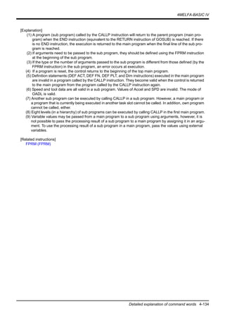 4MELFA-BASIC IV
Detailed explanation of command words 4-134
[Explanation]
(1) A program (sub program) called by the CALLP instruction will return to the parent program (main pro-
gram) when the END instruction (equivalent to the RETURN instruction of GOSUB) is reached. If there
is no END instruction, the execution is returned to the main program when the final line of the sub pro-
gram is reached.
(2) If arguments need to be passed to the sub program, they should be defined using the FPRM instruction
at the beginning of the sub program.
(3) If the type or the number of arguments passed to the sub program is different from those defined (by the
FPRM instruction) in the sub program, an error occurs at execution.
(4) If a program is reset, the control returns to the beginning of the top main program.
(5) Definition statements (DEF ACT, DEF FN, DEF PLT, and Dim instructions) executed in the main program
are invalid in a program called by the CALLP instruction. They become valid when the control is returned
to the main program from the program called by the CALLP instruction again.
(6) Speed and tool data are all valid in a sub program. Values of Accel and SPD are invalid. The mode of
OADL is valid.
(7) Another sub program can be executed by calling CALLP in a sub program. However, a main program or
a program that is currently being executed in another task slot cannot be called. In addition, own program
cannot be called, either.
(8) Eight levels (in a hierarchy) of sub programs can be executed by calling CALLP in the first main program.
(9) Variable values may be passed from a main program to a sub program using arguments, however, it is
not possible to pass the processing result of a sub program to a main program by assigning it in an argu-
ment. To use the processing result of a sub program in a main program, pass the values using external
variables.
[Related instructions]
FPRM (FPRM)
 