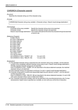 4-135 Detailed explanation of command words
4MELFA-BASIC IV
CHRSRCH (Character search)
[Function]
Searches the character string out of the character array.
[Format]
[Terminology]
<Character string array variable> Specify the character string array to be searched.
<Character string> Specify the character string to be searched.
<Search result storage destination> Thenumberoftheelementforwhichthecharacterstringtobesearched
is found is set.
[Reference Program]
10 DIM C1$(10)
20 C1$(1)="ABCDEFG"
30 C1$(2)="MELFA"
40 C1$(3)="BCDF"
50 C1$(4)="ABD"
60 C1$(5)="XYZ"
70 C1$(6)="MELFA"
80 C1$(7)="CDF"
90 C1$(8)="ROBOT"
100 C1$(9)="FFF"
110 C1$(10)="BCD"
120 CHRSRCH C1$(1), "ROBOT", M1 ' 8 is set in M1.
130 CHRSRCH C1$(1), "MELFA", M2 ' 2 is set in M2.
[Explanation]
(1) The specified character string is searched from the character string array variables, and the element
number of the completely matched character string array is set in <search result storage destination>.
Partially matched character strings are not searched.
Even if CHRSRCH C1$(1), "ROBO", M1 are described in the above statement example, the matched
character string is not searched.
(2) If the character string to be searched is not found, 0 is set in <search result storage destination>.
(3) Character string search is performed sequentially beginning with element number 1, and the element
number found first is set.
Even if CHRSRCH C1$(3), "MELFA", M2 are described in the above statement example, 2 is set in M2.
(The same character string is set in C1$(2) and C1$(6).)
(4) The <character string array variable> that can be searched is the one-dimensional array only. If a two-
dimensional or higher array is specified as a variable, an error will occur at the time of execution.
CHRSRCH[]<Character string array variable>,<Character string>,<Search result storage destination>
 