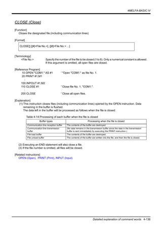 4MELFA-BASIC IV
Detailed explanation of command words 4-136
CLOSE (Close)
[Function]
Closes the designated file.(including communication lines)
[Format]
[Terminology]
<File No.> Specify the number of the file to be closed (1 to 8). Only a numerical constant is allowed.
If this argument is omitted, all open files are closed.
[Reference Program]
10 OPEN "COM1:" AS #1 ' "Open "COM1:" as file No. 1.
20 PRINT #1,M1
:
100 INPOUT #1,M2
110 CLOSE #1 ' Close file No. 1, "COM1:".
:
200 CLOSE ' Close all open files.
[Explanation]
(1) This instruction closes files (including communication lines) opened by the OPEN instruction. Data
remaining in the buffer is flushed.
The data left in the buffer will be processed as follows when the file is closed:
Table 4-14:Processing of each buffer when the file is closed
(2) Executing an END statement will also close a file.
(3) If the file number is omitted, all files will be closed.
[Related instructions]
OPEN (Open), PRINT (Print), INPUT (Input)
CLOSE[] [[#]<File No.>[, [[#]<File No.> ...]
Buffer types Processing when the file is closed
Communication line reception buffer The contents of the buffer are destroyed
Communication line transmission
buffer
(No data remains in the transmission buffer since the data in the transmission
buffer is sent immediately by executing the PRINT instruction.)
File load buffer The contents of the buffer are destroyed.
File unload buffer The contents of the buffer are written into the file, and then the file is closed.
 