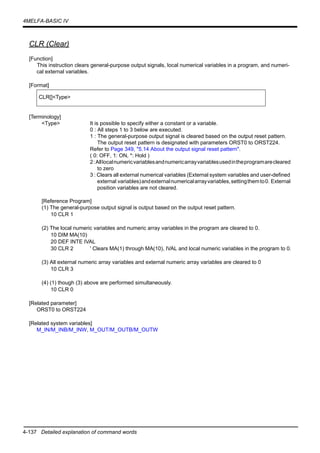 4-137 Detailed explanation of command words
4MELFA-BASIC IV
CLR (Clear)
[Function]
This instruction clears general-purpose output signals, local numerical variables in a program, and numeri-
cal external variables.
[Format]
[Terminology]
<Type> It is possible to specify either a constant or a variable.
0 : All steps 1 to 3 below are executed.
1 : The general-purpose output signal is cleared based on the output reset pattern.
The output reset pattern is designated with parameters ORST0 to ORST224.
Refer to Page 349, "5.14 About the output signal reset pattern".
( 0: OFF, 1: ON, *: Hold )
2:Alllocalnumericvariablesandnumericarrayvariablesusedintheprogramarecleared
to zero
3 : Clears all external numerical variables (External system variables and user-defined
external variables)andexternalnumericalarrayvariables,settingthemto0. External
position variables are not cleared.
[Reference Program]
(1) The general-purpose output signal is output based on the output reset pattern.
10 CLR 1
(2) The local numeric variables and numeric array variables in the program are cleared to 0.
10 DIM MA(10)
20 DEF INTE IVAL
30 CLR 2 ' Clears MA(1) through MA(10), IVAL and local numeric variables in the program to 0.
(3) All external numeric array variables and external numeric array variables are cleared to 0
10 CLR 3
(4) (1) though (3) above are performed simultaneously.
10 CLR 0
[Related parameter]
ORST0 to ORST224
[Related system variables]
M_IN/M_INB/M_INW, M_OUT/M_OUTB/M_OUTW
CLR[]<Type>
 