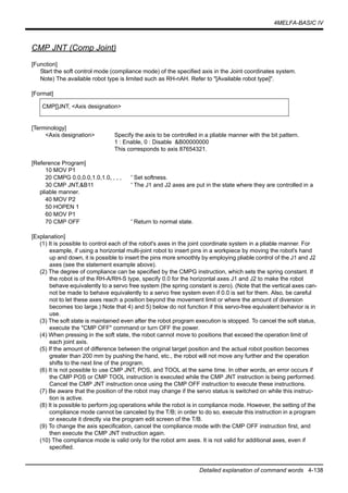 4MELFA-BASIC IV
Detailed explanation of command words 4-138
CMP JNT (Comp Joint)
[Function]
Start the soft control mode (compliance mode) of the specified axis in the Joint coordinates system.
Note) The available robot type is limited such as RH-nAH. Refer to "[Available robot type]".
[Format]
[Terminology]
<Axis designation> Specify the axis to be controlled in a pliable manner with the bit pattern.
1 : Enable, 0 : Disable &B00000000
This corresponds to axis 87654321.
[Reference Program]
10 MOV P1
20 CMPG 0.0,0.0,1.0,1.0, , , , ' Set softness.
30 CMP JNT,&B11 ' The J1 and J2 axes are put in the state where they are controlled in a
pliable manner.
40 MOV P2
50 HOPEN 1
60 MOV P1
70 CMP OFF ' Return to normal state.
[Explanation]
(1) It is possible to control each of the robot's axes in the joint coordinate system in a pliable manner. For
example, if using a horizontal multi-joint robot to insert pins in a workpiece by moving the robot's hand
up and down, it is possible to insert the pins more smoothly by employing pliable control of the J1 and J2
axes (see the statement example above).
(2) The degree of compliance can be specified by the CMPG instruction, which sets the spring constant. If
the robot is of the RH-A/RH-S type, specify 0.0 for the horizontal axes J1 and J2 to make the robot
behave equivalently to a servo free system (the spring constant is zero). (Note that the vertical axes can-
not be made to behave equivalently to a servo free system even if 0.0 is set for them. Also, be careful
not to let these axes reach a position beyond the movement limit or where the amount of diversion
becomes too large.) Note that 4) and 5) below do not function if this servo-free equivalent behavior is in
use.
(3) The soft state is maintained even after the robot program execution is stopped. To cancel the soft status,
execute the "CMP OFF" command or turn OFF the power.
(4) When pressing in the soft state, the robot cannot move to positions that exceed the operation limit of
each joint axis.
(5) If the amount of difference between the original target position and the actual robot position becomes
greater than 200 mm by pushing the hand, etc., the robot will not move any further and the operation
shifts to the next line of the program.
(6) It is not possible to use CMP JNT, POS, and TOOL at the same time. In other words, an error occurs if
the CMP POS or CMP TOOL instruction is executed while the CMP JNT instruction is being performed.
Cancel the CMP JNT instruction once using the CMP OFF instruction to execute these instructions.
(7) Be aware that the position of the robot may change if the servo status is switched on while this instruc-
tion is active.
(8) It is possible to perform jog operations while the robot is in compliance mode. However, the setting of the
compliance mode cannot be canceled by the T/B; in order to do so, execute this instruction in a program
or execute it directly via the program edit screen of the T/B.
(9) To change the axis specification, cancel the compliance mode with the CMP OFF instruction first, and
then execute the CMP JNT instruction again.
(10) The compliance mode is valid only for the robot arm axes. It is not valid for additional axes, even if
specified.
CMP[]JNT, <Axis designation>
 