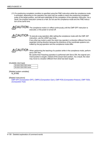 4-139 Detailed explanation of command words
4MELFA-BASIC IV
(11) If a positioning completion condition is specified using the FINE instruction while the compliance mode
is activated, depending on the operation the robot may be unable to reach the positioning completion
pulse of the target position, and will wait indefinitely for the completion of the operation instruction. As a
result, the program execution comes to a halt. Do not use the compliance mode and the FINE instruc-
tion at the same time.
The compliance mode is in effect continuously until the CMP OFF instruction is
executed, or the power is turned off.
To execute a jog operation after setting the compliance mode with the CMP JNT
instruction, use the JOINT jog mode.
If any other jog mode is used, the robot may operate in a direction different from the
expected moving direction because the directions of the coordinate systems con-
trolled by the jog operation and the compliance mode differ.
When performing the teaching of a position while in the compliance mode, perform
servo OFF first.
Be careful that if teaching operation is performed with Servo ON, the original com-
mand position is taught, instead of the actual robot position. As a result, the robot
may move to a location different from what has been taught.
[Available robot type]
[Related system variables]
M_BTIME
[Related instructions]
CMP OFF (Composition OFF), CMPG (Composition Gain), CMP POS (Composition Posture), CMP TOOL
(Composition Tool)
RH-5AH/10AH/15AH series
RH-6SH/12SH/18SH series
CAUTION
CAUTION
CAUTION
 