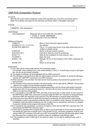 4MELFA-BASIC IV
Detailed explanation of command words 4-140
CMP POS (Composition Posture)
[Function]
Start the soft control mode (compliance mode) of the specified axis in the XYZ coordinates system.
Note) The available robot types for this instruction are limited. Refer to "[Available robot type]".
[Format]
[Terminology]
<Axis designation> Designate axis to move softly with a bit pattern.
1 : Enable, 0 : Disable &B00000000
This corresponds to axis L2L1CBAZYX
[Reference Program]
10 MOV P1 ' Move in front of the part insertion position.
20 CMPG 0.5, 0.5, 1.0, 0.5, 0.5, , , ' Set softness
30 CMP POS, &B011011 ' The X, Y, A, and B axes are put in the state where they are con-
trolled in a pliable manner.
40 MVS P2 ' Moves to the part insertion position.
50 M_OUT(10)=1 ' Instructs to close the chuck for positioning.
60 DLY 1.0 ' Waits for the completion of chuck closing.(1 sec.)
70 HOPEN 1 ' Open the hand.
80 MVS, -100 ' Retreats 100 mm in the Z direction of the TOOL coordinate sys-
tem.
90 CMP OFF ' Return to normal state.
[Explanation]
(1) The robot can be moved softly with the XYZ coordinate system.
For example, when inserting a pin in the vertical direction, if the X, Y, A and B axes are set to soft opera-
tion, the pin can be inserted smoothly.
(2) The degree of softness can be designated with the CMPG command.
(3) The soft state is maintained even after the robot program execution is stopped. To cancel the soft status,
execute the "CMP OFF" command or turn OFF the power.
(4) When pressing in the soft state, the robot cannot move to positions that exceed the operation limit of
each joint axis.
(5) The deviation of the command position and actual position can be read with M_CMPDST. The success/
failure of pin insertion can be checked using this variable.
(6) If the amount of difference between the original target position and the actual robot position becomes
greater than 200 mm by pushing the hand, etc., the robot will not move any further and the operation
shifts to the next line of the program.
(7) It is not possible to use CMP JNT, POS, and TOOL at the same time. In other words, an error occurs if
the CMP POS or CMP TOOL instruction is executed while the CMP JNT instruction is being performed.
Cancel the CMP JNT instruction once using the Cmp Off instruction to execute these instructions.
(8) If the servo turns from Off to On while this command is functioning, the robot position could change.
(9) It is possible to perform jog operations while the robot is in compliance mode. However, the setting of the
compliance mode cannot be canceled by the T/B; in order to do so, execute this instruction in a program
or execute it directly via the program edit screen of the T/B.
(10) To change the axis specification, cancel the compliance mode with the CMP OFF instruction first, and
then execute the CMP POS instruction again.
(11) If the robot is operated near a singular point, an alarm may be generated or control may be disabled. Do
not operate the robot near a singular point. If this situation occurs, cancel the compliance mode by exe-
cuting a CMP OFF instruction once with servo OFF (or turning OFF and then ON the power again), keep
the robot away from a singular point, and then make the compliance mode effective again.
(12) The compliance mode is valid only for the robot arm axes. It is not valid for additional axes, even if
specified.
CMP[]POS, <Axis designation>
 