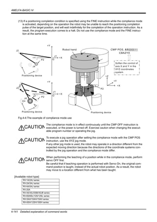 4-141 Detailed explanation of command words
4MELFA-BASIC IV
(13) If a positioning completion condition is specified using the FINE instruction while the compliance mode
is activated, depending on the operation the robot may be unable to reach the positioning completion
pulse of the target position, and will wait indefinitely for the completion of the operation instruction. As a
result, the program execution comes to a halt. Do not use the compliance mode and the FINE instruc-
tion at the same time.
Fig.4-4:The example of compliance mode use
The compliance mode is in effect continuously until the CMP OFF instruction is
executed, or the power is turned off. Exercise caution when changing the execut-
able program number or operating the jog.
To execute a jog operation after setting the compliance mode with the CMP POS
instruction, use the XYZ jog mode.
If any other jog mode is used, the robot may operate in a direction different from the
expected moving direction because the directions of the coordinate systems con-
trolled by the jog operation and the compliance mode differ.
When performing the teaching of a position while in the compliance mode, perform
servo OFF first.
Be careful that if teaching operation is performed with Servo On, the original com-
mand position is taught, instead of the actual robot position. As a result, the robot
may move to a location different from what has been taught.
[Available robot type]
RV-1A/2AJ series
RV-2A/3AJ series
RV-4A/5AJ series
RV-20A
RV-3S/3SJ/3SB/3SJB series
RV-6S/6SL/12S/12SL series
RH-5AH/10AH/15AH series
RH-6SH/12SH/18SH series
Positioning device
+Y
+X
+Z
P2
Robot hand CMP POS, &B000011
CBAZYX
Soften the control of
axis X and Y in the
XYZ coordinates
system.
J2
+Y
+X
J4
J1
OP2
Positioning device
J2
+Y
+X
J4
J1
O
P2
Positioning device
CAUTION
CAUTION
CAUTION
 