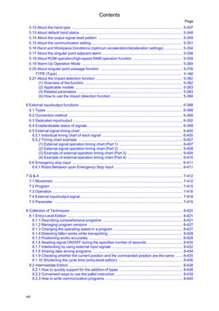 Contents
viii
Page
5.12 About the hand type ............................................................................................................ 5-347
5.13 About default hand status ................................................................................................... 5-348
5.14 About the output signal reset pattern .................................................................................. 5-349
5.15 About the communication setting ........................................................................................ 5-351
5.16 Hand and Workpiece Conditions (optimum acceleration/deceleration settings) ................. 5-354
5.17 About the singular point adjacent alarm .............................................................................. 5-358
5.18 About ROM operation/high-speed RAM operation function ................................................ 5-359
5.19 Warm-Up Operation Mode .................................................................................................. 5-369
5.20 About singular point passage function ................................................................................ 5-376
TYPE (Type).......................................................................................................................... 5-380
5.21 About the impact detection function .................................................................................... 5-382
(1) Overview of the function ............................................................................................... 5-382
(2) Applicable models ........................................................................................................ 5-383
(3) Related parameters ...................................................................................................... 5-383
(4) How to use the impact detection function ..................................................................... 5-384
6 External input/output functions .................................................................................................... 6-388
6.1 Types .................................................................................................................................... 6-388
6.2 Connection method ............................................................................................................... 6-389
6.3 Dedicated input/output .......................................................................................................... 6-392
6.4 Enable/disable status of signals ............................................................................................ 6-399
6.5 External signal timing chart ................................................................................................... 6-400
6.5.1 Individual timing chart of each signal .............................................................................. 6-400
6.5.2 Timing chart example ..................................................................................................... 6-407
(1) External signal operation timing chart (Part 1) ............................................................. 6-407
(2) External signal operation timing chart (Part 2) ............................................................. 6-408
(3) Example of external operation timing chart (Part 3) ..................................................... 6-409
(4) Example of external operation timing chart (Part 4) ..................................................... 6-410
6.6 Emergency stop input ........................................................................................................... 6-411
6.6.1 Robot Behavior upon Emergency Stop Input ................................................................. 6-411
7 Q & A .......................................................................................................................................... 7-412
7.1 Movement ............................................................................................................................. 7-412
7.2 Program ................................................................................................................................ 7-415
7.3 Operation .............................................................................................................................. 7-416
7.4 External input/output signal ................................................................................................... 7-418
7.5 Parameter ............................................................................................................................. 7-419
8 Collection of Techniques ............................................................................................................. 8-420
8.1 Entry-Level Edition ................................................................................................................ 8-421
8.1.1 Describing comprehensive programs ............................................................................. 8-421
8.1.2 Managing program versions ........................................................................................... 8-427
8.1.3 Changing the operating speed in a program .................................................................. 8-427
8.1.4 Detecting fallen works while transporting ........................................................................ 8-428
8.1.5 Positioning works accurately .......................................................................................... 8-429
8.1.6 Awaiting signal ON/OFF during the specified number of seconds .................................. 8-430
8.1.7 Interlocking by using external input signals .................................................................... 8-432
8.1.8 Sharing data among programs ....................................................................................... 8-434
8.1.9 Checking whether the current position and the commanded position are the same ...... 8-435
8.1.10 Shortening the cycle time (entry-level edition) .............................................................. 8-436
8.2 Intermediate Edition .............................................................................................................. 8-438
8.2.1 How to quickly support for the addition of types ............................................................. 8-438
8.2.2 Convenient ways to use the pallet instruction ................................................................. 8-439
8.2.3 How to write communication programs ........................................................................... 8-440
 