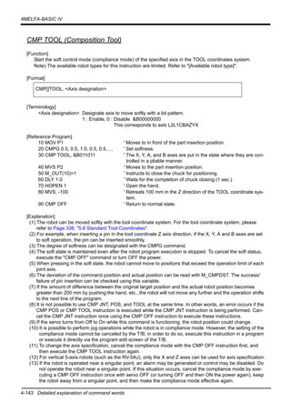 4-143 Detailed explanation of command words
4MELFA-BASIC IV
CMP TOOL (Composition Tool)
[Function]
Start the soft control mode (compliance mode) of the specified axis in the TOOL coordinates system.
Note) The available robot types for this instruction are limited. Refer to "[Available robot type]".
[Format]
[Terminology]
<Axis designation> Designate axis to move softly with a bit pattern.
1 : Enable, 0 : Disable &B00000000
This corresponds to axis L2L1CBAZYX
[Reference Program]
10 MOV P1 ' Moves to in front of the part insertion position.
20 CMPG 0.5, 0.5, 1.0, 0.5, 0.5, , , ' Set softness.
30 CMP TOOL, &B011011 ' The X, Y, A, and B axes are put in the state where they are con-
trolled in a pliable manner.
40 MVS P2 ' Moves to the part insertion position.
50 M_OUT(10)=1 ' Instructs to close the chuck for positioning.
60 DLY 1.0 ' Waits for the completion of chuck closing.(1 sec.)
70 HOPEN 1 ' Open the hand.
80 MVS, -100 ' Retreats 100 mm in the Z direction of the TOOL coordinate sys-
tem.
90 CMP OFF ' Return to normal state.
[Explanation]
(1) The robot can be moved softly with the tool coordinate system. For the tool coordinate system, please
refer to Page 338, "5.6 Standard Tool Coordinates".
(2) For example, when inserting a pin in the tool coordinate Z axis direction, if the X, Y, A and B axes are set
to soft operation, the pin can be inserted smoothly.
(3) The degree of softness can be designated with the CMPG command.
(4) The soft state is maintained even after the robot program execution is stopped. To cancel the soft status,
execute the "CMP OFF" command or turn OFF the power.
(5) When pressing in the soft state, the robot cannot move to positions that exceed the operation limit of each
joint axis.
(6) The deviation of the command position and actual position can be read with M_CMPDST. The success/
failure of pin insertion can be checked using this variable.
(7) If the amount of difference between the original target position and the actual robot position becomes
greater than 200 mm by pushing the hand, etc., the robot will not move any further and the operation shifts
to the next line of the program.
(8) It is not possible to use CMP JNT, POS, and TOOL at the same time. In other words, an error occurs if the
CMP POS or CMP TOOL instruction is executed while the CMP JNT instruction is being performed. Can-
cel the CMP JNT instruction once using the CMP OFF instruction to execute these instructions.
(9) If the servo turns from Off to On while this command is functioning, the robot position could change.
(10) It is possible to perform jog operations while the robot is in compliance mode. However, the setting of the
compliance mode cannot be canceled by the T/B; in order to do so, execute this instruction in a program
or execute it directly via the program edit screen of the T/B.
(11) To change the axis specification, cancel the compliance mode with the CMP OFF instruction first, and
then execute the CMP TOOL instruction again.
(12) For vertical 5-axis robots (such as the RV-5AJ), only the X and Z axes can be used for axis specification.
(13) If the robot is operated near a singular point, an alarm may be generated or control may be disabled. Do
not operate the robot near a singular point. If this situation occurs, cancel the compliance mode by exe-
cuting a CMP OFF instruction once with servo OFF (or turning OFF and then ON the power again), keep
the robot away from a singular point, and then make the compliance mode effective again.
CMP[]TOOL, <Axis designation>
 